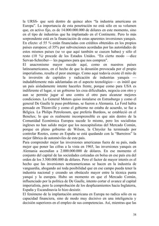 38
la URSS- que será dentro de quince años ―la industria americana en
Europa‖. La importancia de esta penetración no está sólo en su volumen
que, en activo fijo, es de 14.000.000.000 de dólares en este momento, sino
en el tipo de industrias que ha implantado en el Continente. Pero lo más
sorprendente está en la financiación de estas aparentes inversiones yanquis.
En efecto: el 55 % están financiadas con créditos obtenidos en los propios
países europeos; el 35% por subvenciones acordadas por las autoridades de
estos mismos países (se ve que aquí también se cuecen habas) y sólo el
resto (10 %) procede de los Estados Unidos. ―En cierto modo —dice
Servan-Schreiber— les pagamos para que nos compren".
El anacronismo mayor sucede aquí, como en nuestros países
latinoamericanos, en el hecho de que la desunión provocada por el propio
imperialismo, resulta el peor enemigo. Como aquí todavía existe él mito de
la inversión de capitales y radicación de industrias yanquis —
indudablemente más adelantadas en el aspecto tecnológico— es inútil que
un país aisladamente intente hacerles frente, porque como para USA es
indiferente el lugar, si un gobierno les crea dificultades, negocia con otro y
aun se permite jugar al uno contra el otro para alcanzar mejores
condiciones. La General Motors quiso instalarse en Estrasburgo y como el
general De Gaulle le puso problemas, se fueron a Alemania. La Ford había
pensado en Thionville y como el gobierno no estaba de acuerdo, se fue a
Bélgica. La Philips Petroleoum, que prefería Burdeos, se estableció en el
Benelux; lo que es realmente incomprensible es que aún dentro de la
Comunidad Económica Europea sucede lo mismo, pero los socialistas
ingleses no han salido mejor que los neocapitalistas del Mercado Común,
porque en pleno gobierno de Wilson, la Chrysler ha terminado por
controlar Rootes, como en España se está quedando con la ―Barreiros‖ la
mejor fábrica de automóviles de este país.
Para comprender mejor las inversiones americanas fuera de su país, nada
mejor que poner las cifras a la vista en 1965, las inversiones yanquis en
Alemania ascendían a 2.000.000.000 de dólares. En ese momento el
conjunto del capital de las sociedades cotizadas en bolsa en ese país era del
orden de los 3.500.000.000 de dólares. Pero el factor de mayor interés es el
hecho que las inversiones norteamericanas se hacen en la industria de
vanguardia, ahogando así toda posibilidad que en ese campo pueda tener la
industria nacional y creando un obstáculo mayor entre la técnica punta
yanqui y la europea. Hubo un momento en que el Mercado Común,
influenciado por la política de De Gaulle, intento cortar el avance al capital
imperialista, pero la comprobación de los desplazamientos hacia Inglaterra,
España y Escandinavia lo hizo desistir.
El fenómeno de la implantación americana en Europa no radica sólo en su
capacidad financiera, sino de modo muy decisivo en una inteligencia y
decisión superiores en el empleo de sus competencias. Así, mientras que las
 