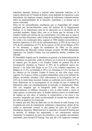 39
industrias alemana, francesa e italiana están tanteando indecisas en el
espacio abierto por el Tratado de Roma, como dudando de exponerse a cara
descubierta, las empresas yanquis, después de informarse exhaustivamente
sobre las particularidades de la situación, maniobran y se lanzan con la
mayor velocidad.
Otras de las extraordinarias enseñanzas que se desprenden del estudio
realizado por Servan-Schreiber como del informe de la Organización
Hudson, es la importancia total de la educación en el desarrollo de la
sociedad moderna. Según ellos, este es el factor que ha elevado a los
Estados Unidos por encima de sus concurrentes. Las cifras que se citan al
efecto son bien elocuentes: sobre la base de la población comprendida entre
los veinte y los veinticuatro años, seguían en 1966 estudios universitarios o
técnicos superiores el 43% de los norteamericanos; el 24% de los rusos; el
23% de los canadienses; el 11% de los suecos; el 10% de los Belgas; el 8%
de los alemanes, y según las estadísticas de 1966, en los países
componentes del Mercado Común Europeo existían 101.000 diplomados
superiores; los Estados Unidos, con una población similar, contaban con
450.000.
El formidable empeño por la enseñanza en general y la democratización de
la enseñanza en particular, unido al esfuerzo en el sector de la importación
de materia gris, ha puesto a los Estados Unidos en primera fila de la
investigación; mientras en Francia el 56% de la población activa son
obreros y sus hijos sólo llegan en un 12.6 a los estudios superiores, en
Bélgica en 11.5%, en Holanda el 10% y en Alemania el 1.5%, los hijos de
los obreros en los Estados Unidos lo hacen en una cifra cinco veces
superior. En lo que se refiere a cerebros disponibles como a los millones de
dólares invertidos, mientras USA subvenciona la investigación con un
4.6% de la renta bruta nacional, Europa se conforma con la mitad (2.5%).
Estas diferencias en la investigación en un tiempo en que el trabajo de
laboratorio salta casi simultáneamente al mercado, es fundamental. Basta
sólo con imaginar que la fotografía tardó ciento doce años en
comercializarse; el teléfono cincuenta y seis; la radio treinta y cinco; el
radar quince; la televisión doce; la bomba atómica estuvo en condiciones
de empleo en seis años; el transitor se comercializo a los cinco y los
circuitos integrados que están revolucionando al mundo han tardado sólo
tres años en aparecer en el mercado.
Es natural que este libro ha dado una voz de alarma en toda Europa y ha
levantado una serie de comentarios, polémicas y discusiones, dentro de las
cuales es interesante conocer lo que opinan los jefes de los sectores
ideológicos franceses. Mitterrand por la izquierda y Giscard D´Estaing por
la derecha. El diálogo fue apasionante y sus conclusiones marcan
claramente la tendencia de estos dos hombres y sus grandes movimientos
nacionales: para Giscard D´Estaing ―hay que dar a las empresas europeas
 