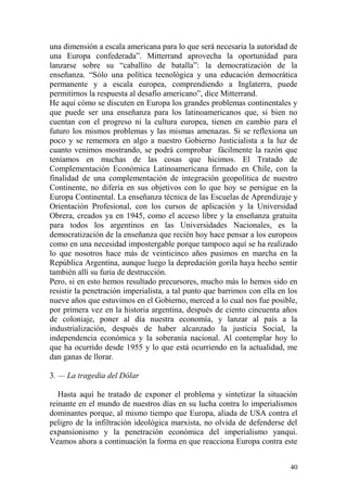 40
una dimensión a escala americana para lo que será necesaria la autoridad de
una Europa confederada‖. Mitterrand aprovecha la oportunidad para
lanzarse sobre su ―caballito de batalla‖: la democratización de la
enseñanza. ―Sólo una política tecnológica y una educación democrática
permanente y a escala europea, comprendiendo a Inglaterra, puede
permitirnos la respuesta al desafío americano‖, dice Mitterrand.
He aquí cómo se discuten en Europa los grandes problemas continentales y
que puede ser una enseñanza para los latinoamericanos que, si bien no
cuentan con el progreso ni la cultura europea, tienen en cambio para el
futuro los mismos problemas y las mismas amenazas. Si se reflexiona un
poco y se rememora en algo a nuestro Gobierno Justicialista a la luz de
cuanto venimos mostrando, se podrá comprobar fácilmente la razón que
teníamos en muchas de las cosas que hicimos. El Tratado de
Complementación Económica Latinoamericana firmado en Chile, con la
finalidad de una complementación de integración geopolítica de nuestro
Continente, no difería en sus objetivos con lo que hoy se persigue en la
Europa Continental. La enseñanza técnica de las Escuelas de Aprendizaje y
Orientación Profesional, con los cursos de aplicación y la Universidad
Obrera, creados ya en 1945, como el acceso libre y la enseñanza gratuita
para todos los argentinos en las Universidades Nacionales, es la
democratización de la enseñanza que recién hoy hace pensar a los europeos
como en una necesidad impostergable porque tampoco aquí se ha realizado
lo que nosotros hace más de veinticinco años pusimos en marcha en la
República Argentina, aunque luego la depredación gorila haya hecho sentir
también allí su furia de destrucción.
Pero, si en esto hemos resultado precursores, mucho más lo hemos sido en
resistir la penetración imperialista, a tal punto que barrimos con ella en los
nueve años que estuvimos en el Gobierno, merced a lo cual nos fue posible,
por primera vez en la historia argentina, después de ciento cincuenta años
de coloniaje, poner al día nuestra economía, y lanzar al país a la
industrialización, después de haber alcanzado la justicia Social, la
independencia económica y la soberanía nacional. Al contemplar hoy lo
que ha ocurrido desde 1955 y lo que está ocurriendo en la actualidad, me
dan ganas de llorar.
3. — La tragedia del Dólar
Hasta aquí he tratado de exponer el problema y sintetizar la situación
reinante en el mundo de nuestros días en su lucha contra lo imperialismos
dominantes porque, al mismo tiempo que Europa, aliada de USA contra el
peligro de la infiltración ideológica marxista, no olvida de defenderse del
expansionismo y la penetración económica del imperialismo yanqui.
Veamos ahora a continuación la forma en que reacciona Europa contra este
 