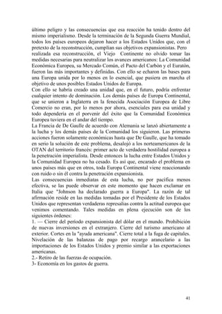 41
último peligro y las consecuencias que esa reacción ha tenido dentro del
mismo imperialismo. Desde la terminación de la Segunda Guerra Mundial,
todos los países europeos dejaron hacer a los Estados Unidos que, con el
pretexto de la reconstrucción, cumplían sus objetivos expansionistas. Pero
realizada esa reconstrucción, el Viejo Continente no olvido tomar las
medidas necesarias para neutralizar los avances americanos: La Comunidad
Económica Europea, su Mercado Común, el Pacto del Carbón y el Euratón,
fueron las más importantes y definidas. Con ello se echaron las bases para
una Europa unida por lo menos en lo esencial, que pusiera en marcha el
objetivo de unos posibles Estados Unidos de Europa.
Con ello se habría creado una unidad que, en el futuro, podría enfrentar
cualquier intento de dominación. Los demás países de Europa Continental,
que se unieron a Inglaterra en la fenecida Asociación Europea de Libre
Comercio no eran, por lo menos por ahora, esenciales para esa unidad y
todo dependería en el porvenir del éxito que la Comunidad Económica
Europea tuviera en el andar del tiempo.
La Francia de De Gaulle de acuerdo con Alemania se lanzó abiertamente a
la lucha y los demás países de la Comunidad los siguieron. Las primeras
acciones fueron solamente económicas hasta que De Gaulle, que ha tomado
en serio la solución de este problema, desalojó a los norteamericanos de la
OTAN del territorio francés: primer acto de verdadera hostilidad europea a
la penetración imperialista. Desde entonces la lucha entre Estados Unidos y
la Comunidad Europea no ha cesado. Es así que, encarado el problema en
unos países más que en otros, toda Europa Continental viene reaccionando
con ruido o sin él contra la penetración expansionista.
Las consecuencias inmediatas de esta lucha, no por pacífica menos
efectiva, se las puede observar en este momento que hacen exclamar en
Italia que "Johnson ha declarado guerra a Europa". La razón de tal
afirmación reside en las medidas tomadas por el Presidente de los Estados
Unidos que representan verdaderas represalias contra la actitud europea que
venimos comentando. Tales medidas en plena ejecución son de los
siguientes órdenes:
1. — Cierre del período expansionista del dólar en el mundo. Prohibición
de nuevas inversiones en el extranjero. Cierre del turismo americano al
exterior. Cortes en la "ayuda americana". Cierre total a la fuga de capitales.
Nivelación de las balanzas de pago por recargo arancelario a las
importaciones de los Estados Unidos y premio similar a las exportaciones
americanas.
2.- Retiro de las fuerzas de ocupación.
3- Economía en los gastos de guerra.
 