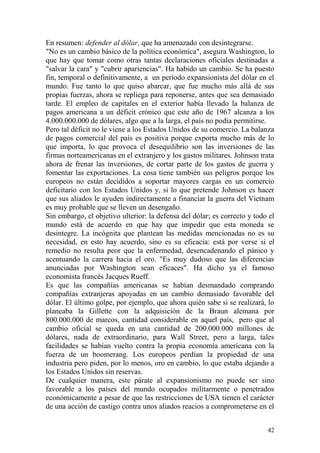 42
En resumen: defender al dólar, que ha amenazado con desintegrarse.
"No es un cambio básico de la política económica", asegura Washington, lo
que hay que tomar como otras tantas declaraciones oficiales destinadas a
"salvar la cara" y "cubrir apariencias". Ha habido un cambio. Se ha puesto
fin, temporal o definitivamente, a un período expansionista del dólar en el
mundo. Fue tanto lo que quiso abarcar, que fue mucho más allá de sus
propias fuerzas, ahora se repliega para reponerse, antes que sea demasiado
tarde. El empleo de capitales en el exterior había llevado la balanza de
pagos americana a un déficit crónico que este año de 1967 alcanza a los
4.000.000.000 de dólares, algo que a la larga, el país no podía permitirse.
Pero tal déficit no le viene a los Estados Unidos de su comercio. La balanza
de pagos comercial del país es positiva porque exporta mucho más de lo
que importa, lo que provoca el desequilibrio son las inversiones de las
firmas norteamericanas en el extranjero y los gastos militares. Johnson trata
ahora de frenar las inversiones, de cortar parte de los gastos de guerra y
fomentar las exportaciones. La cosa tiene también sus peligros porque los
europeos no están decididos a soportar mayores cargas en un comercio
deficitario con los Estados Unidos y, si lo que pretende Johnson es hacer
que sus aliados le ayuden indirectamente a financiar la guerra del Vietnam
es muy probable que se lleven un desengaño.
Sin embargo, el objetivo ulterior: la defensa del dólar; es correcto y todo el
mundo está de acuerdo en que hay que impedir que esta moneda se
desintegre. La incógnita que plantean las medidas mencionadas no es su
necesidad, en esto hay acuerdo, sino es su eficacia: está por verse si el
remedio no resulta peor que la enfermedad, desencadenando el pánico y
acentuando la carrera hacia el oro. "Es muy dudoso que las diferencias
anunciadas por Washington sean eficaces". Ha dicho ya el famoso
economista francés Jacques Rueff.
Es que las compañías americanas se habían desmandado comprando
compañías extranjeras apoyadas en un cambio demasiado favorable del
dólar. El último golpe, por ejemplo, que ahora quién sabe si se realizará, lo
planeaba la Gillette con la adquisición de la Braun alemana por
800.000.000 de marcos, cantidad considerable en aquel país, pero que al
cambio oficial se queda en una cantidad de 200.000.000 millones de
dólares, nada de extraordinario, para Wall Street, pero a larga, tales
facilidades se habían vuelto contra la propia economía americana con la
fuerza de un boomerang. Los europeos perdían la propiedad de una
industria pero piden, por lo menos, oro en cambio, lo que estaba dejando a
los Estados Unidos sin reservas.
De cualquier manera, este párate al expansionismo no puede ser sino
favorable a los países del mundo ocupados militarmente o penetrados
económicamente a pesar de que las restricciones de USA tienen el carácter
de una acción de castigo contra unos aliados reacios a comprometerse en el
 