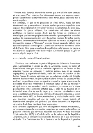 43
Vietnam, todo depende ahora de la manera que esos aliados sean capaces
de reaccionar. Para nosotros, los latinoamericanos es una amenaza mayor
porque desentendido el imperialismo de otras partes, puede dedicarse más a
nuestros países.
Sin embargo, lo que se ha producido en otras partes, puede ser para
nosotros de una gran enseñanza, pero es preciso que nuestros pueblos sean
capaces de comprender el problema y asimilar esa enseñanza. Es claro que,
tratándose de gastos militares, los americanos del norte no tienen
problemas en nuestros países, desde que las fuerzas de ocupación se
constituyen por nuestras propias fuerzas armadas, que no gravitan sobre las
partidas de su presupuesto sino sobre las nobles espaldas del pobre pueblo
argentino, como tampoco deben temer déficit en su balanza de pagos en el
intercambio, porque el "Gobierno" se cuida bien de acumular déficit, para
resultar simpático a la metrópolis. Cuánto más nos valiera un estatuto como
el de Puerto Rico, para neutralizar desequilibrios en la balanza de pagos o
una fuerza de ocupación como la que vigila a Alemania, porque así, por lo
menos, algo lo pagaría USA.
4. — La lucha contra el Neocolionalismo
Dentro de este cuadro que he pretendido presentar del mundo de nuestros
días, Latinoamérica y dentro de ella la Argentina, juegan su papel: el
imperialismo sabe que nuestros territorios representan las fuentes de las
mayores reservas de alimentos y materias primas, que, en un mundo
superpoblado y superindustrializado, serán las causas de muchas de las
luchas futuras. Es natural entonces que su codiciosa mirada esté dirigida
también hacia nosotros, lo que explica en cierta medida las causas por las
cuales el imperialismo como sus agentes vernáculos siguen sosteniendo la
necesidad de que nos reduzcamos a continuar siendo un país de pastores y
de agricultores, aun cuando el mundo comienza ya a entrar en la etapa
posindustrial como asimismo anhelan que, si algo ha de hacerse en lo
industrial, sean ellos los que lo hagan y no nosotros. No obedece a otra
cosa la verdadera destrucción que sobre nuestra naciente industria se viene
realizando desde 1955 en forma preconcebida y obedeciendo a quién sabe
qué diabólico mandato, del que no puede haber estado ausente el
imperialismo, cómplice del gorilismo que viene azotando a la República
Argentina desde hace ya más de doce largos años.
Esta verdadera depredación, que todos los argentinos vienen presenciando,
se complementa con la penetración yanqui que en nuestro país realiza, en
pequeño, lo mismo que ha venido haciendo en Europa. No hace mucho (el
25 de setiembre 1967) la Confederación de la Industria de la República
Argentina, daba a conocer un comunicado de prensa en el que comenzaba
diciendo: "La Confederación de la Industria de la República Argentina
 
