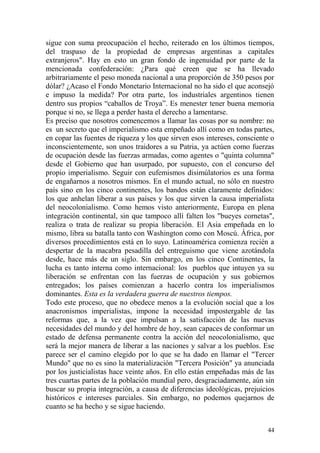 44
sigue con suma preocupación el hecho, reiterado en los últimos tiempos,
del traspaso de la propiedad de empresas argentinas a capitales
extranjeros". Hay en esto un gran fondo de ingenuidad por parte de la
mencionada confederación: ¿Para qué creen que se ha llevado
arbitrariamente el peso moneda nacional a una proporción de 350 pesos por
dólar? ¿Acaso el Fondo Monetario Internacional no ha sido el que aconsejó
e impuso la medida? Por otra parte, los industriales argentinos tienen
dentro sus propios ―caballos de Troya‖. Es menester tener buena memoria
porque si no, se llega a perder hasta el derecho a lamentarse.
Es preciso que nosotros comencemos a llamar las cosas por su nombre: no
es un secreto que el imperialismo esta empeñado allí como en todas partes,
en copar las fuentes de riqueza y los que sirven esos intereses, consciente o
inconscientemente, son unos traidores a su Patria, ya actúen como fuerzas
de ocupación desde las fuerzas armadas, como agentes o "quinta columna"
desde el Gobierno que han usurpado, por supuesto, con el concurso del
propio imperialismo. Seguir con eufemismos disimúlatorios es una forma
de engañarnos a nosotros mismos. En el mundo actual, no sólo en nuestro
país sino en los cinco continentes, los bandos están claramente definidos:
los que anhelan liberar a sus países y los que sirven la causa imperialista
del neocolonialismo. Como hemos visto anteriormente, Europa en plena
integración continental, sin que tampoco allí falten los "bueyes cornetas",
realiza o trata de realizar su propia liberación. El Asia empeñada en lo
mismo, libra su batalla tanto con Washington como con Moscú. África, por
diversos procedimientos está en lo suyo. Latinoamérica comienza recién a
despertar de la macabra pesadilla del entreguismo que viene azotándola
desde, hace más de un siglo. Sin embargo, en los cinco Continentes, la
lucha es tanto interna como internacional: los pueblos que intuyen ya su
liberación se enfrentan con las fuerzas de ocupación y sus gobiernos
entregados; los países comienzan a hacerlo contra los imperialismos
dominantes. Esta es la verdadera guerra de nuestros tiempos.
Todo este proceso, que no obedece menos a la evolución social que a los
anacronismos imperialistas, impone la necesidad impostergable de las
reformas que, a la vez que impulsan a la satisfacción de las nuevas
necesidades del mundo y del hombre de hoy, sean capaces de conformar un
estado de defensa permanente contra la acción del neocolonialismo, que
será la mejor manera de liberar a las naciones y salvar a los pueblos. Ese
parece ser el camino elegido por lo que se ha dado en llamar el "Tercer
Mundo" que no es sino la materialización "Tercera Posición" ya anunciada
por los justicialistas hace veinte años. En ello están empeñadas más de las
tres cuartas partes de la población mundial pero, desgraciadamente, aún sin
buscar su propia integración, a causa de diferencias ideológicas, prejuicios
históricos e intereses parciales. Sin embargo, no podemos quejarnos de
cuanto se ha hecho y se sigue haciendo.
 