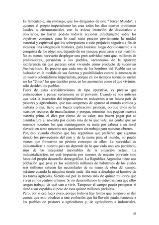 45
Es lamentable, sin embargo, que los dirigentes de este "Tercer Mundo", a
quienes el propio imperialismo les crea todos los días nuevos problemas
locales o circunstanciales con la aviesa intención de disociarlos o
desviarlos, no hayan podido todavía accionar directamente sobre los
objetivos comunes, para lo cual sería preciso previamente la unidad
material y espiritual que los sobrepusiera a todo prejuicio negativo a fin de
alcanzar una integración histórica, para lanzarse luego decididamente a la
conquista de los objetivos, dejando de ser yunque, para pasar a ser martillo.
No es menos necesario desplegar una gran actividad para que, millones de
predicadores, persuadan a los pueblos, sacándonos de la aparente
indiferencia en que parecen estar viviendo como producto de sucesivas
frustraciones. Es preciso que cada uno de los hombres del Pueblo sea un
luchador en la medida de sus fuerzas y posibilidades contra la amenaza de
un nuevo colonialismo imperialista, porque en los tiempos normales suelen
ser las "élites" las que deciden pero, en los anormales como el que vivirnos,
sólo deciden los pueblos.
Fuera de estas consideraciones de tipo operativo, es preciso que
comencemos a pensar seriamente en el porvenir. Cuando se nos anticipa
que toda la intención del imperialismo es reducirnos a un futuro país de
pastores y agricultores, que nos ocupemos de aparcar al mundo comida y
materia prima, tiene una lógica explicación: primero, porque ellos serán
nuestros sectores de manufacturas y porque, mientras nos paguen nuestra
materia prima el diez por ciento de su valor, nos hacen pagar por su
manufactura el noventa por ciento más de lo que vale, sin contar que así
seremos nosotros los que mantengamos su renta por cabeza a un nivel
elevado en tanto nosotros nos quedamos sin trabajo para nuestros obreros.
Por, eso, cuando observo que hay argentinos que prefieren que sigamos
siendo los proveedores del pan y de la carne para el mundo, no puedo
menos que formarme un pésimo concepto de ellos. La necesidad de
industrializar a nuestro país no depende de lo que cada uno sea partidario,
sino de las necesidad inevitables de la situación actual. La
industrialización, no está impuesta por razones de nuestro porvenir sino
hasta del propio desarrollo demográfico. La República Argentina tiene una
población que pasa ya los veintitrés millones de habitantes de los cuales
seis millones saturan las necesidades de su mano de obra del campo,
máxime cuando la máquina tiende cada día más a desalojar al hombre de
las tareas agrícolas. Siendo así por lo menos más de quince millones que
viven en los centros urbanos. Si no desarrollamos la industria para que ellos
tengan trabajo, de qué van a vivir. Tampoco el campo puede prosperar si
tiene a sus espaldas el peso de esos quince millones parásitos.
Pero, por si eso fuera poco, porque todavía hay tontos que tampoco se dan
cuenta que esto obedece a una evolución que ha llevado paulatinamente a
los pueblos de pastores a agricultores y, de agricultores a industriales,
 