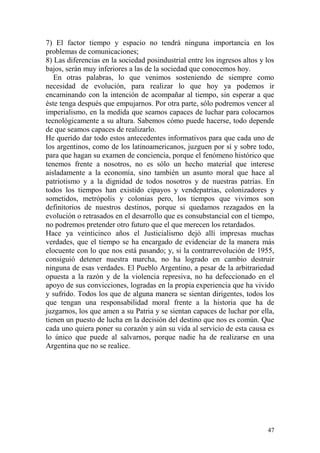 47
7) El factor tiempo y espacio no tendrá ninguna importancia en los
problemas de comunicaciones;
8) Las diferencias en la sociedad posindustrial entre los ingresos altos y los
bajos, serán muy inferiores a las de la sociedad que conocemos hoy.
En otras palabras, lo que venimos sosteniendo de siempre como
necesidad de evolución, para realizar lo que hoy ya podemos ir
encaminando con la intención de acompañar al tiempo, sin esperar a que
éste tenga después que empujarnos. Por otra parte, sólo podremos vencer al
imperialismo, en la medida que seamos capaces de luchar para colocarnos
tecnológicamente a su altura. Sabemos cómo puede hacerse, todo depende
de que seamos capaces de realizarlo.
He querido dar todo estos antecedentes informativos para que cada uno de
los argentinos, como de los latinoamericanos, juzguen por sí y sobre todo,
para que hagan su examen de conciencia, porque el fenómeno histórico que
tenemos frente a nosotros, no es sólo un hecho material que interese
aisladamente a la economía, sino también un asunto moral que hace al
patriotismo y a la dignidad de todos nosotros y de nuestras patrias. En
todos los tiempos han existido cipayos y vendepatrias, colonizadores y
sometidos, metrópolis y colonias pero, los tiempos que vivimos son
definitorios de nuestros destinos, porque si quedamos rezagados en la
evolución o retrasados en el desarrollo que es consubstancial con el tiempo,
no podremos pretender otro futuro que el que merecen los retardados.
Hace ya veinticinco años el Justicialismo dejó allí impresas muchas
verdades, que el tiempo se ha encargado de evidenciar de la manera más
elocuente con lo que nos está pasando; y, si la contrarrevolución de 1955,
consiguió detener nuestra marcha, no ha logrado en cambio destruir
ninguna de esas verdades. El Pueblo Argentino, a pesar de la arbitrariedad
opuesta a la razón y de la violencia represiva, no ha defeccionado en el
apoyo de sus convicciones, logradas en la propia experiencia que ha vivido
y sufrido. Todos los que de alguna manera se sientan dirigentes, todos los
que tengan una responsabilidad moral frente a la historia que ha de
juzgarnos, los que amen a su Patria y se sientan capaces de luchar por ella,
tienen un puesto de lucha en la decisión del destino que nos es común. Que
cada uno quiera poner su corazón y aún su vida al servicio de esta causa es
lo único que puede al salvarnos, porque nadie ha de realizarse en una
Argentina que no se realice.
 