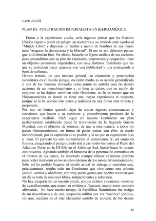 48
CAPÍTULO III
PLAN DE PENETRACIÓN IMPERIALISTA EN IBEROAMÉRICA
Frente a la experiencia vivida, sería ingenuo pensar que los Estados
Unidos vayan a poner en peligro su economía y su moneda para ayudar al
"Mundo Libre" y dispersar un millón y medio de hombres de sus tropas
para "asegurar la democracia y la libertad". Si eso es así, debemos pensar
que lo disimulan bien. En efecto, bastaría un ligero análisis de sus acciones
para persuadirnos que su plan de expansión, penetración y ocupación, tiene
un objetivo puramente imperialista, con muy distintas finalidades que las
que se pretenden hacer aparecer con una publicidad y una propaganda a
base de sofismas.
Hemos tratado, de una manera general, su expansión y penetración
económica en el mundo porque, en cierto modo, es su acción generalizada
y una de las maneras utilizadas como punto de partida para las demás
acciones de un neocolonialismo y; si bien es cierto, que su acción de
conjunto se ha dejado sentir en todo Occidente, no lo es menos que en
Hispanoamérica es donde se tiene una mayor experiencia al respecto,
porque se la ha sentido más cerca y realizada en una forma más directa y
prepotente.
Por eso, no hemos querido dejar de anotar algunas circunstancias y
cuestiones que hacen a su conducta y procedimiento producto de la
experiencia recibida. USA sigue en nuestro Continente un plan
perfectamente establecido desde la terminación de la Segunda Guerra
Mundial, con el objetivo de someter, de una u otra manera, a todos los
países iberoamericanos, en forma de poder contar con ellos de modo
incondicional, por la captación si es posible y si no por su copamiento liso
y llano. El pretexto ha sido normalmente el comunismo. Y, así como en
Europa, exagerando el peligro, pudo atar a casi todos los países al Pacto del
Atlántico Norte en la OTAN; en el Atlántico Sud, buscó hacer lo mismo
con nosotros. Agitando también el fantasma de la penetración comunista en
el interior de los países, ha intentado siempre utilizar el mismo pretexto
para poder intervenir en los asuntos internos de los países latinoamericanos.
Sólo así ha podido llegarse al estado actual de entrega y sumisión que,
prácticamente, resulta todo un Continente que vive como una colonia
yanqui, sumisa y obediente, con muy pocos gastos que puedan recordar que
un día se trató de naciones libres, independientes y soberanas.
No hay exageración en nuestro juicio, porque existen elocuentes muestras
de avasallamiento, que ponen en evidencia flagrante cuanto antes venimos
afirmando. No hace mucho tiempo, la República Dominicana fue testigo
de un desembarco y de una ocupación militar por los "marines" yanquis,
sin que, mediara ni el más elemental sentido de protesta de los demás
 