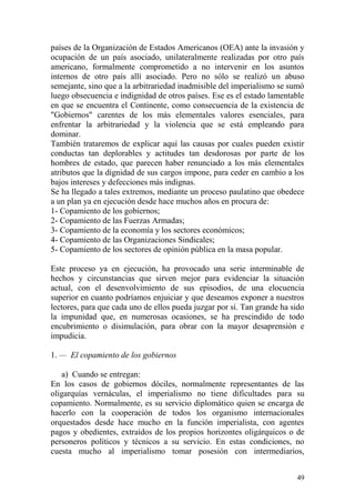 49
países de la Organización de Estados Americanos (OEA) ante la invasión y
ocupación de un país asociado, unilateralmente realizadas por otro país
americano, formalmente comprometido a no intervenir en los asuntos
internos de otro país allí asociado. Pero no sólo se realizó un abuso
semejante, sino que a la arbitrariedad inadmisible del imperialismo se sumó
luego obsecuencia e indignidad de otros países. Ese es el estado lamentable
en que se encuentra el Continente, como consecuencia de la existencia de
"Gobiernos" carentes de los más elementales valores esenciales, para
enfrentar la arbitrariedad y la violencia que se está empleando para
dominar.
También trataremos de explicar aquí las causas por cuales pueden existir
conductas tan deplorables y actitudes tan desdorosas por parte de los
hombres de estado, que parecen haber renunciado a los más elementales
atributos que la dignidad de sus cargos impone, para ceder en cambio a los
bajos intereses y defecciones más indignas.
Se ha llegado a tales extremos, mediante un proceso paulatino que obedece
a un plan ya en ejecución desde hace muchos años en procura de:
1- Copamiento de los gobiernos;
2- Copamiento de las Fuerzas Armadas;
3- Copamiento de la economía y los sectores económicos;
4- Copamiento de las Organizaciones Sindicales;
5- Copamiento de los sectores de opinión pública en la masa popular.
Este proceso ya en ejecución, ha provocado una serie interminable de
hechos y circunstancias que sirven mejor para evidenciar la situación
actual, con el desenvolvimiento de sus episodios, de una elocuencia
superior en cuanto podríamos enjuiciar y que deseamos exponer a nuestros
lectores, para que cada uno de ellos pueda juzgar por sí. Tan grande ha sido
la impunidad que, en numerosas ocasiones, se ha prescindido de todo
encubrimiento o disimulación, para obrar con la mayor desaprensión e
impudicia.
1. — El copamiento de los gobiernos
a) Cuando se entregan:
En los casos de gobiernos dóciles, normalmente representantes de las
oligarquías vernáculas, el imperialismo no tiene dificultades para su
copamiento. Normalmente, es su servicio diplomático quien se encarga de
hacerlo con la cooperación de todos los organismo internacionales
orquestados desde hace mucho en la función imperialista, con agentes
pagos y obedientes, extraídos de los propios horizontes oligárquicos o de
personeros políticos y técnicos a su servicio. En estas condiciones, no
cuesta mucho al imperialismo tomar posesión con intermediarios,
 