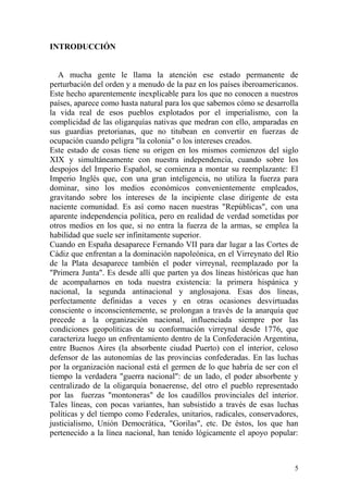 5
INTRODUCCIÓN
A mucha gente le llama la atención ese estado permanente de
perturbación del orden y a menudo de la paz en los países iberoamericanos.
Este hecho aparentemente inexplicable para los que no conocen a nuestros
países, aparece como hasta natural para los que sabemos cómo se desarrolla
la vida real de esos pueblos explotados por el imperialismo, con la
complicidad de las oligarquías nativas que medran con ello, amparadas en
sus guardias pretorianas, que no titubean en convertir en fuerzas de
ocupación cuando peligra "la colonia" o los intereses creados.
Este estado de cosas tiene su origen en los mismos comienzos del siglo
XIX y simultáneamente con nuestra independencia, cuando sobre los
despojos del Imperio Español, se comienza a montar su reemplazante: El
Imperio Inglés que, con una gran inteligencia, no utiliza la fuerza para
dominar, sino los medios económicos convenientemente empleados,
gravitando sobre los intereses de la incipiente clase dirigente de esta
naciente comunidad. Es así como nacen nuestras "Repúblicas", con una
aparente independencia política, pero en realidad de verdad sometidas por
otros medios en los que, si no entra la fuerza de la armas, se emplea la
habilidad que suele ser infinitamente superior.
Cuando en España desaparece Fernando VII para dar lugar a las Cortes de
Cádiz que enfrentan a la dominación napoleónica, en el Virreynato del Río
de la Plata desaparece también el poder virreynal, reemplazado por la
"Primera Junta". Es desde allí que parten ya dos líneas históricas que han
de acompañarnos en toda nuestra existencia: la primera hispánica y
nacional, la segunda antinacional y anglosajona. Esas dos líneas,
perfectamente definidas a veces y en otras ocasiones desvirtuadas
consciente o inconscientemente, se prolongan a través de la anarquía que
precede a la organización nacional, influenciada siempre por las
condiciones geopolíticas de su conformación virreynal desde 1776, que
caracteriza luego un enfrentamiento dentro de la Confederación Argentina,
entre Buenos Aires (la absorbente ciudad Puerto) con el interior, celoso
defensor de las autonomías de las provincias confederadas. En las luchas
por la organización nacional está el germen de lo que habría de ser con el
tiempo la verdadera "guerra nacional": de un lado, el poder absorbente y
centralizado de la oligarquía bonaerense, del otro el pueblo representado
por las fuerzas "montoneras" de los caudillos provinciales del interior.
Tales líneas, con pocas variantes, han subsistido a través de esas luchas
políticas y del tiempo como Federales, unitarios, radicales, conservadores,
justicialismo, Unión Democrática, "Gorilas", etc. De éstos, los que han
pertenecido a la línea nacional, han tenido lógicamente el apoyo popular:
 