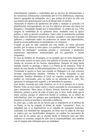 50
estrechamente vigilados y controlados por su servicio de informaciones y
las numerosas instituciones controladas por la CIA (bibliotecas, empresas,
bancos, agregados de embajadas, etc.), que actúan en el país no sólo con
esa misión sino prácticamente con la de dirigir todo el sistema.
Alcanzado el objetivo de apoderarse del poder y manejar se procede a la
planificación correspondiente, no con los objetivos del país sino hacia los
designios y finalidades fijadas por el imperialismo. A cambio de eso, USA
asegura la estabilidad de su gobierno títere, mediante todo su apoyo
político y toda su presión económica. Entre tanto la penetración continúa
hasta copar los diferentes factores de poder, ayudada a veces por el propio
gobierno y empleando todos los poderosos en manos del imperialismo,
desde la acción publicitaria la intimidación o la violencia.
Cuando un país ha sido sometido por este medio, no tiene salvación
posible, por lo menos a corto plazo. Los pueblos son en realidad "los que
reciben las bofetadas" acumulan presión y comienzan a producirse
explosiones esporádicas, materializadas por las guerrillas o luchas
irregulares.
El caso de Sandino en Nicaragua, es un ejemplo que no tiene desperdicio.
Como suele ocurrir en estos casos, este patriota se levanta en armas ante el
intento de invasión de las fuerzas imperialistas. Después de larga lucha
armada, triunfa su enemigo y libera a su Patria de tal amenaza. Todo el
mérito de esta hazaña se debe principalmente a él y sus enemigos lo saben.
Terminada la guerra se hace una comida en Managua a la cual concurre
invitado especialmente Sandino. Termina la fiesta, festejando la paz
alcanzada, Sandino abandona el local sin siquiera sospechar que haya
podido ser traicionado, pero no tarda en ser detenido en la calle. Sus
opresores lo entregan acto seguido, y de inmediato lo asesinan.
Este hecho, conocido por toda América, no es ni el primero ni el único:
Pancho Villa, no tuvo mejor suerte y murió asesinado en circunstancias un
tanto misteriosas. Hace poco el doctor Ernesto Guevara no tuvo suerte
diferente, porque a pesar de todo el teatro que se hizo, nadie duda que la
mano asesina, porque él sobrevivió herido al combate, no es difícil de
individualizar entre los gringos que merodeaban alrededor de su cadáver
mientras se hacía la macabra y miserable exhibición.
Es claro que, a cada uno de los héroes que se empeñaron en la defensa de
su Patria, se les ha colgado el rótulo de moda: "comunista". Pero, es
indudable que si el imperialismo es el culpable de semejante fechorías,
realizadas con finalidad tan repugnante, no tiene sino la culpa de ello que
se explica por sus incalificables designios, en cambio los nacionales de
cada uno de los países que se prestan desde el Gobierno para que tales
crímenes se cometan, cargan no sólo con la responsabilidad, sino también
con el estigma más infamante para un ciudadano.
 