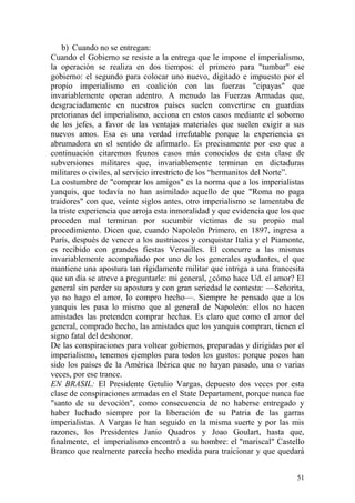 51
b) Cuando no se entregan:
Cuando el Gobierno se resiste a la entrega que le impone el imperialismo,
la operación se realiza en dos tiempos: el primero para "tumbar" ese
gobierno: el segundo para colocar uno nuevo, digitado e impuesto por el
propio imperialismo en coalición con las fuerzas "cipayas" que
invariablemente operan adentro. A menudo las Fuerzas Armadas que,
desgraciadamente en nuestros países suelen convertirse en guardias
pretorianas del imperialismo, acciona en estos casos mediante el soborno
de los jefes, a favor de las ventajas materiales que suelen exigir a sus
nuevos amos. Esa es una verdad irrefutable porque la experiencia es
abrumadora en el sentido de afirmarlo. Es precisamente por eso que a
continuación citaremos feunos casos más conocidos de esta clase de
subversiones militares que, invariablemente terminan en dictaduras
militares o civiles, al servicio irrestricto de los ―hermanitos del Norte‖.
La costumbre de "comprar los amigos" es la norma que a los imperialistas
yanquis, que todavía no han asimilado aquello de que "Roma no paga
traidores" con que, veinte siglos antes, otro imperialismo se lamentaba de
la triste experiencia que arroja esta inmoralidad y que evidencia que los que
proceden mal terminan por sucumbir víctimas de su propio mal
procedimiento. Dicen que, cuando Napoleón Primero, en 1897, ingresa a
París, después de vencer a los austriacos y conquistar Italia y el Piamonte,
es recibido con grandes fiestas Versailles. El concurre a las mismas
invariablemente acompañado por uno de los generales ayudantes, el que
mantiene una apostura tan rígidamente militar que intriga a una francesita
que un día se atreve a preguntarle: mi general, ¿cómo hace Ud. el amor? El
general sin perder su apostura y con gran seriedad le contesta: —Señorita,
yo no hago el amor, lo compro hecho—. Siempre he pensado que a los
yanquis les pasa lo mismo que al general de Napoleón: ellos no hacen
amistades las pretenden comprar hechas. Es claro que como el amor del
general, comprado hecho, las amistades que los yanquis compran, tienen el
signo fatal del deshonor.
De las conspiraciones para voltear gobiernos, preparadas y dirigidas por el
imperialismo, tenemos ejemplos para todos los gustos: porque pocos han
sido los países de la América Ibérica que no hayan pasado, una o varias
veces, por ese trance.
EN BRASIL: El Presidente Getulio Vargas, depuesto dos veces por esta
clase de conspiraciones armadas en el State Departament, porque nunca fue
"santo de su devoción", como consecuencia de no haberse entregado y
haber luchado siempre por la liberación de su Patria de las garras
imperialistas. A Vargas le han seguido en la misma suerte y por las mis
razones, los Presidentes Janio Quadros y Joao Goulart, hasta que,
finalmente, el imperialismo encontró a su hombre: el "mariscal" Castello
Branco que realmente parecía hecho medida para traicionar y que quedará
 