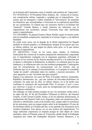 52
en la historia del Continente como el modelo más perfecto de "cipayismo".
EN VENEZUELA: El Presidente Pérez Jiménez, fue victima de lo mismo:
una conspiración militar, inspirada y ayudada por el imperialismo. Las
causas: por no entregarse y haber cometido la "irreverencia" de aumentar
los beneficios que correspondían a Venezuela en la explotación petrolífera
de sus yacimientos. Es natural que sus sucesores fueron a la hechura del
"mariscal" Castello Branco y desde entonces las relaciones con el
imperialismo son excelentes, aunque Venezuela haya sido sacrificada
moral y materialmente.
EN COLOMBIA: El general Gustavo Rojas Pinillas siguió la misma suerte
ante la consabida conspiración, inspirada en el mismo origen y con idéntica
finalidad.
En todos estos casos con la llegada de la férula imperialista ha llegado
también la miseria popular y el desbarajuste integral de los países que son,
en último análisis, los que pagan los platos rotos pero, es lo que menos
interesa al imperialismo.
EN ARGENTINA: Como en los casos antes citados, el Gobierno
Justicialista fue víctima de la misma conspiración internacional, orquestada
por el imperialismo coaligado con la oligarquía argentina, utilizando el
soborno en los sectores de las fuerzas armadas proclives a la seducción por
el dinero o utilizando la difamación, la diatriba y la calumnia para los que
obedecen y se influencian más con una insidiosa propaganda. Cualesquiera
sean las circunstancias, las consecuencias son las mismas: ante un
Gobierno que no se entrega al neocolonialismo, se le prepara el consabido
"golpe de estado", utilizando todos los medios y recursos necesarios. El
caso argentino es solo "un botón más para muestra".
Siguen a los anteriores, los casos de Perú, el Ecuador, Bolivia, Guatemala,
República Dominicana, etc., que por razones de brevedad preferimos no
comentar. En cada uno de ellos, en última síntesis, no se ha hecho sino
confirmar la existencia del mencionado Plan: O entregar el país o tener
que enfrentar el golpe de estado, para ser reemplazados por otro gobierno
de tendencia colonialista.
Sin embargo, no todo termina siempre en eso: los asesinatos suelen estar a
la orden del día. El fin del Presidente Villarroel en Bolivia, del General
Trujillo, el del Coronel Castillo Armas, el de los patriotas dominicanos, el
fusilamiento del General Valle en la Argentina, junto con numerosos jefes,
oficiales y suboficiales, como el de muchos más, cargan sobre la conciencia
de los ejecutores, pero no cargan menos sobre la de instigadores. El caso de
los hermanos Diem en Vietnam del Sur, se ha repetido con frecuencia en la
América hispánica. Esto parece ser ya una técnica del imperialismo. Yo
tengo suficiente experiencia al respecto porque he sido objeto de varios
atentados, tanto en Panamá como en Venezuela, donde desde la Embajada
Argentina por orden del Embajador (General Toranzo Montero), a la
 