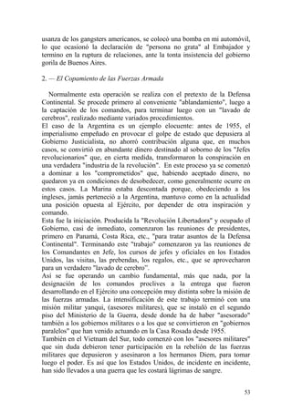 53
usanza de los gangsters americanos, se colocó una bomba en mi automóvil,
lo que ocasionó la declaración de "persona no grata" al Embajador y
termino en la ruptura de relaciones, ante la tonta insistencia del gobierno
gorila de Buenos Aires.
2. — El Copamiento de las Fuerzas Armada
Normalmente esta operación se realiza con el pretexto de la Defensa
Continental. Se procede primero al conveniente "ablandamiento", luego a
la captación de los comandos, para terminar luego con un "lavado de
cerebros", realizado mediante variados procedimientos.
El caso de la Argentina es un ejemplo elocuente: antes de 1955, el
imperialismo empeñado en provocar el golpe de estado que depusiera al
Gobierno Justicialista, no ahorró contribución alguna que, en muchos
casos, se convirtió en abundante dinero destinado al soborno de los "Jefes
revolucionarios" que, en cierta medida, transformaron la conspiración en
una verdadera "industria de la revolución". En este proceso ya se comenzó
a dominar a los "comprometidos" que, habiendo aceptado dinero, no
quedaron ya en condiciones de desobedecer, como generalmente ocurre en
estos casos. La Marina estaba descontada porque, obedeciendo a los
ingleses, jamás perteneció a la Argentina, mantuvo como en la actualidad
una posición opuesta al Ejército, por depender de otra inspiración y
comando.
Esta fue la iniciación. Producida la "Revolución Libertadora" y ocupado el
Gobierno, casi de inmediato, comenzaron las reuniones de presidentes,
primero en Panamá, Costa Rica, etc., "para tratar asuntos de la Defensa
Continental". Terminando este "trabajo" comenzaron ya las reuniones de
los Comandantes en Jefe, los cursos de jefes y oficiales en los Estados
Unidos, las visitas, las prebendas, los regalos, etc., que se aprovecharon
para un verdadero "lavado de cerebro‖.
Así se fue operando un cambio fundamental, más que nada, por la
designación de los comandos proclives a la entrega que fueron
desarrollando en el Ejército una concepción muy distinta sobre la misión de
las fuerzas armadas. La intensificación de este trabajo terminó con una
misión militar yanqui, (asesores militares), que se instaló en el segundo
piso del Ministerio de la Guerra, desde donde ha de haber "asesorado"
también a los gobiernos militares o a los que se convirtieron en "gobiernos
paralelos" que han venido actuando en la Casa Rosada desde 1955.
También en el Vietnam del Sur, todo comenzó con los "asesores militares"
que sin duda debieron tener participación en la rebelión de las fuerzas
militares que depusieron y asesinaron a los hermanos Diem, para tomar
luego el poder. Es así que los Estados Unidos, de incidente en incidente,
han sido llevados a una guerra que les costará lágrimas de sangre.
 