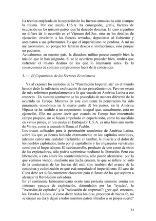 54
La técnica empleada en la captación de las fuerzas armadas ha sido siempre
la misma. Por ese medio U.S.A. ha conseguido, gratis, fuerzas de
ocupación en los mismos países que ha deseado dominar. El caso argentino
no difiere de lo ocurrido en el Vietnam del Sur, sino en los detalles de
ejecución: revelaron a las fuerzas armadas, depusieron al Gobierno y
asesinaron a sus gobernantes. Es que el imperialismo no perdona. A mí no
me asesinaron, no porque les faltaran deseos o instrucciones, sino porque
no pudieron.
Actualmente, en nuestro país, la dictadura militar parece cumplir bien la
misión que le han asignado. Si se le ocurriera proceder bien, tendría que
enfrentar el mismo destino de los que lo intentaron antes. Es la
consecuencia de contraer compromisos fuera de la conciencia.
3. — El Copamiento de los Sectores Económicos
Ya al exponer los métodos de la ―Penetración Imperialista‖ en el mundo
hemos dado la suficiente explicación de sus procedimientos. Pero no estará
de más referirnos particularmente a lo que sucede en América Latina a ese
respecto. En nuestro continente se ha procedido de manera diferente de lo
ocurrido en Europa. Mientras en este continente la penetración ha sido
puramente económica en la mayor parte dé los países, en la América
Hipana se ha tendido a un copamiento integral que, actualmente, está en
ejecución. Ello no quiere decir que cuando en Europa han encontrado
campo propicio, no se hayan empeñado en coparlo todo, como ha sucedido
en varios países, en los cuales el Embajador U.S.A. es más bien una suerte
de Virrey, como a menudo lo llama el Pueblo.
Los trucos utilizados para la penetración económica de América Latina,
sobre los que ya hemos hablado extensamente en los capítulos anteriores,
intentan cubrir una realidad irrefutable: el hambre, la miseria y el dolor de
los pueblos explotados, tanto por el capitalismo y las oligarquías vernáculas
como por el Imperialismo. El subdesarrollo, producto de uno como de otros
de los explotadores, sólo podría suprimirse mediante la liberación. Pero esa
liberación, a esta altura los acontecimientos, sólo puede alcanzarse, por lo
que venimos viendo, mediante una lucha cruenta, lo que se infiere no sólo
de la contumacia de las fuerzas del mal, sino también del avance de la
conquista y colonización en que está empeñado el imperialismo. El caso de
Cuba debe ser suficientemente elocuente para el futuro de los que aspiren a
alcanzar la Revolución salvadora.
En el continente latinoamericano existe una protesta unánime contra los
sistemas yanquis de explotación, disimulados por las "ayudas", la
"inversión de capitales" y la "radicación de empresas": ¿por qué, entonces,
los Estados Unidos, si como dicen todos los días, proceden de buena fe, no
se enojan un día y dejan a todos nuestros países librados a su propia suerte?
 