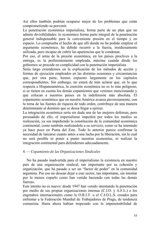 55
Así ellos también podrían ocuparse mejor de los problemas que están
comprometiendo su porvenir.
La penetración económica imperialista, forma parte de un plan que no
admite divisibilidades: lo económico forma parte integral de la penetración
general indispensable para la conveniente presión en el tiempo y en
espacio. Lo comprueba el hecho de que allí donde no ha podido emplear el
argumento económico, ha debido recurrir a la fuerza, insidiosamente
utilizada, pero incapaz de cubrir las apariencias que le condenan.
Por eso, el arma de la presión económica, en los países proclives a la
entrega, es la preferentemente empleada, máxime cuando desde los
gobiernos se procede en complicidad con la penetración imperialista.
Sería largo extendernos en la explicación de los métodos de acción y
formas de ejecución empleados en las distintas ocasiones y circunstancias
que, por otra parte, hemos expuesto largamente en los capítulos
correspondientes. Sin embargo, no estará de más aclarar que, en lo que
respecta a Hispanoamérica, la coerción económica no es lo más peligroso,
si se tienen en cuenta los demás copamientos que venimos mencionando y
que colocan a nuestros países en la indefensión más absoluta. El
copamiento económico que en nuestra América avanza pavorosamente, con
la toma de las fuentes de riqueza de todo orden, contribuye de una manera
determinante al dominio que se desea llegar a ejercer.
La integración económica sería sin duda una de las mejores defensas, pero
persuadido de ello, el imperialismo impedirá por todos los medios su
realización, ya sea impidiendo la constitución de la comunidad económica
continental, como también realizándola a su servicio, como se ha intentado
ya hace poco en Punta del Este. Todo lo anterior parece confirmar la
necesidad de lanzarse cuanto antes a una lucha por la liberación, sin la cual
no será posible ni poner a punto nuestras economías, ni realizar la
integración continental para defendernos adecuadamente.
4. — Copamiento de las Organizaciones Sindicales
No ha pasado inadvertida para el imperialismo la existencia en nuestro
país de una organización sindical, tan importante por su cohesión y
organización, que ha pasado a ser un ―factor de poder‖ en la comunidad
argentina. Por eso no desean dejar a este sector, tan importante, sin intentar
por lo menos coparlo como han venido haciendo con todas las demás
fuerzas.
Este intento no es nuevo: desde 1947 han venido intentando la penetración
por medio de sus propias organizaciones internas (C.I.O. y A.F.L.) o los
engendros internacionales como la O.R.I.T. o el C.I.O.L.S. creados para
enfrentar a la Federación Mundial de Trabajadores de Praga, de tendencia
comunista. Hasta ahora habían tropezado con la impenetrabilidad de
 