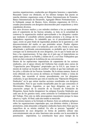 56
nuestras organizaciones, conducidas por dirigentes honestos y capacitados.
Buscando vencer ese obstáculo, en los últimos tiempos han puesto en
marcha distintos organismos como el Banco Interamericano de Fomento,
Banco Interamericano de Desarrollo, Agregado Obrero Norteamericano a
la Embajada yanqui de Buenos Aires, distintos organismos de O.E.A.,
creados precisamente con designios desconocidos pero sospechosos y otros
expedientes diversos.
Por estos diversos medios y con métodos similares a los ya mencionados
para el copamiento de las fuerzas armadas, se trata en la actualidad de
conmover la organización sindical aprovechando a los dirigentes venales
que mediante el consabido soborno puedan prestarse a la entrega de los
trabajadores argentinos. Es indudable que, en el procedimiento que se
sigue, existe un gran fondo de ingenuidad, producto de la ignorancia y del
desconocimiento del medio en que pretenden actuar. Pueden algunos
dirigentes sindicales ceder a la tentación, pero con ello, frente a una masa
adoctrinada y politizada convenientemente, es probable que lo único que
consigan sea la destrucción de esos dirigentes, con lo que le harán aún un
bien a las organizaciones. Si hay algo en el país que el imperialismo no
podrá copar jamás es su Pueblo, y dentro de él, a su Clase Trabajadora que
tiene un claro concepto de la defensa de sus conveniencias.
Dentro de las aspiraciones imperialistas de copamiento de los sectores
sindicales, con el apoyo directo del Gobierno han creado unos cursos de
"Capacitación para Dirigentes" propiciados por la O.E.A. que tienen la
misión de realizar un lavado de cerebros" similar al que han realizado con
los jefes y oficiales de las Fuerzas Armadas. De la misma manera, frente al
éxito obtenido con los cursos de militares en Estados Unidos y visitas de
oficiales, han recurrido al mismo procedimiento con los dirigentes
sindicales, lo que demuestra que está en marcha una "Operación Dirigentes
Sindicales" en la que entran muchas acciones coordinadas con designios
inconfesables. Pero lo que resulta inexplicable para los que conocemos el
Movimiento Obrero Argentino, es que haya dirigentes que, con la
concreción yanqui de la creación de su Escuela de Formación de
Dirigentes, hayan hecho desaparecer las antiguas Escuelas Sindicales que
cada uno de los gremios tenía, como asimismo la Confederación General
del Trabajo. Pero esto no debe preocuparnos mayormente porque la masa
observa y vigila. Al final, cada uno tendrá su merecido.
De la misma manera se ha formado en Buenos Aires un ambiente peligroso
sobre las organizaciones importadas que, con distintos rótulos y diversos
promotores, están atrayendo a dirigentes sindicales hacía otros fines que los
específicos de su misión sindical. En ello se procura "agrandar" el
predicamento de esos dirigentes en forma de poderlos utilizar más
convenientemente aún en otras funciones más acordes con la necesidad de
penetración imperialista. La constitución hace poco tiempo de la
 
