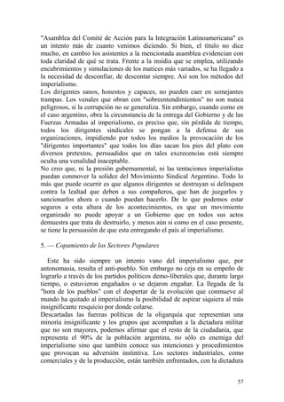 57
"Asamblea del Comité de Acción para la Integración Latinoamericana" es
un intento más de cuanto venimos diciendo. Si bien, el título no dice
mucho, en cambio los asistentes a la mencionada asamblea evidencian con
toda claridad de qué se trata. Frente a la insidia que se emplea, utilizando
encubrimientos y simulaciones de los matices más variados, se ha llegado a
la necesidad de desconfiar, de descontar siempre. Así son los métodos del
imperialismo.
Los dirigentes sanos, honestos y capaces, no pueden caer en semejantes
trampas. Los venales que obran con "sobreentendimientos" no son nunca
peligrosos, si la corrupción no se generaliza. Sin embargo, cuando como en
el caso argentino, obra la circunstancia de la entrega del Gobierno y de las
Fuerzas Armadas al imperialismo, es preciso que, sin pérdida de tiempo,
todos los dirigentes sindicales se pongan a la defensa de sus
organizaciones, impidiendo por todos los medios la provocación de los
"dirigentes importantes" que todos los días sacan los pies del plato con
diversos pretextos, persuadidos que en tales excrecencias está siempre
oculta una venalidad inaceptable.
No creo que, ni la presión gubernamental, ni las tentaciones imperialistas
puedan conmover la solidez del Movimiento Sindical Argentino. Todo lo
más que puede ocurrir es que algunos dirigentes se destruyan si delinquen
contra la lealtad que deben a sus compañeros, que han de juzgarlos y
sancionarlos ahora o cuando puedan hacerlo. De lo que podemos estar
seguros a esta altura de los acontecimientos, es que un movimiento
organizado no puede apoyar a un Gobierno que en todos sus actos
demuestra que trata de destruirlo, y menos aún si como en el caso presente,
se tiene la persuasión de que esta entregando el país al imperialismo.
5. — Copamiento de los Sectores Populares
Este ha sido siempre un intento vano del imperialismo que, por
antonomasia, resulta el anti-pueblo. Sin embargo no ceja en su empeño de
lograrlo a través de los partidos políticos demo-liberales que, durante largo
tiempo, o estuvieron engañados o se dejaron engañar. La llegada de la
"hora de los pueblos" con el despertar de la evolución que conmueve al
mundo ha quitado al imperialismo la posibilidad de aspirar siquiera al más
insignificante resquicio por donde colarse.
Descartadas las fuerzas políticas de la oligarquía que representan una
minoría insignificante y los grupos que acompañan a la dictadura militar
que no son mayores, podemos afirmar que el resto de la ciudadanía, que
representa el 90% de la población argentina, no sólo es enemiga del
imperialismo sino que también conoce sus intenciones y procedimientos
que provocan su adversión instintiva. Los sectores industriales, como
comerciales y de la producción, están también enfrentados, con la dictadura
 