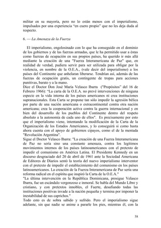58
militar en su mayoría, pero no lo están menos con el imperialismo,
impulsados por una experiencia ―en cuero propio‖ que no les deja duda al
respecto.
6. — La Amenaza de la Fuerza
El imperialismo, engolosinado con lo que ha conseguido en el dominio
de los gobiernos y de las fuerzas armadas, que le ha permitido usar a éstas
como fuerzas de ocupación en sus propios países, ha querido ir más allá
mediante la creación de una "Fuerza Interamericana de Paz" que, en
realidad de verdad, pudiera servir para ser utilizada para obligar por la
violencia, en nombre de la O.E.A., (vale decir del imperialismo) a los
países del Continente que anhelaran liberarse. Tendrían así, además de las
fuerzas de ocupación gratis, un contingente de tropas para acciones
punitivas, barato y a la mano.
Dice el Doctor Don José María Velasco Ibarra ("Propósitos‖ del 16 de
Febrero 1966): ―La carta de la O.E.A. no prevé intervenciones de ninguna
especie en la vida interna de los países americanos ni crea instituciones
supranacionales. Esta Carta se propone tan sólo impedir la agresión bélica
por parte de una nación americana o extracontinental contra otra nación
americana; crea la cooperación activa contra la guerra internacional y en
bien del desarrollo de los pueblos del Continente dentro del respeto
absoluto a la autonomía de cada uno de ellos". Es precisamente por esto
que el imperialismo viene, intentando la modificación de la Carta de la
Organización de los Estados Americanos, y lo conseguirá si como hasta
ahora cuenta con el apoyo de gobiernos cipayos, como el de la mentada
"Revolución Argentina".
Sigue el Doctor Velasco Ibarra: "La creación de una Fuerza Interamericana
de Paz no sería sino una constante amenaza, contra los legítimos
movimientos internos de los países latinoamericanos con el pretexto de
impedir el comunismo en América Latina. El Presidente Kennedy en un
discurso desgraciado del 20 de abril de 1961 ante la Sociedad Americana
de Editores de Diarios sentó la teoría del nuevo imperialismo interventor
con el pretexto de impedir el establecimiento del comunismo en los países
latinoamericanos. La creación de la Fuerza Interamericana de Paz sería una
reforma radical en el espíritu que inspiró la Carta de la O.E.A."
"La última intervención en la República Dominicana, prosigue Velasco
Ibarra, fue un escándalo vergonzoso e inmoral. Se habla del Mundo Libre y
cristiano, y con pretextos innobles, el Fuerte, desafiando todas las
instituciones positivas invade a la nación pequeña y termina por imponer la
inestabilidad de sus caprichos."
Todo esto es de sobra sabido y sufrido. Pero el imperialismo sigue
adelante, sin que nadie se anime a pararle los pies, mientras él, con la
 