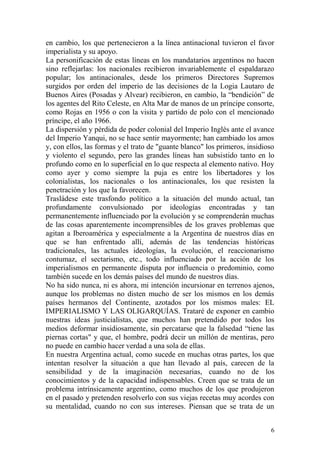 6
en cambio, los que pertenecieron a la línea antinacional tuvieron el favor
imperialista y su apoyo.
La personificación de estas líneas en los mandatarios argentinos no hacen
sino reflejarlas: los nacionales recibieron invariablemente el espaldarazo
popular; los antinacionales, desde los primeros Directores Supremos
surgidos por orden del imperio de las decisiones de la Logia Lautaro de
Buenos Aires (Posadas y Alvear) recibieron, en cambio, la ―bendición‖ de
los agentes del Rito Celeste, en Alta Mar de manos de un príncipe consorte,
como Rojas en 1956 o con la visita y partido de polo con el mencionado
príncipe, el año 1966.
La dispersión y pérdida de poder colonial del Imperio Inglés ante el avance
del Imperio Yanqui, no se hace sentir mayormente; han cambiado los amos
y, con ellos, las formas y el trato de "guante blanco" los primeros, insidioso
y violento el segundo, pero las grandes líneas han subsistido tanto en lo
profundo como en lo superficial en lo que respecta al elemento nativo. Hoy
como ayer y como siempre la puja es entre los libertadores y los
colonialistas, los nacionales o los antinacionales, los que resisten la
penetración y los que la favorecen.
Trasládese este trasfondo político a la situación del mundo actual, tan
profundamente convulsionado por ideologías encontradas y tan
permanentemente influenciado por la evolución y se comprenderán muchas
de las cosas aparentemente incomprensibles de los graves problemas que
agitan a Iberoamérica y especialmente a la Argentina de nuestros días en
que se han enfrentado allí, además de las tendencias históricas
tradicionales, las actuales ideologías, la evolución, el reaccionarismo
contumaz, el sectarismo, etc., todo influenciado por la acción de los
imperialismos en permanente disputa por influencia o predominio, como
también sucede en los demás países del mundo de nuestros días.
No ha sido nunca, ni es ahora, mi intención incursionar en terrenos ajenos,
aunque los problemas no disten mucho de ser los mismos en los demás
países hermanos del Continente, azotados por los mismos males: EL
IMPERIALISMO Y LAS OLIGARQUÍAS. Trataré de exponer en cambio
nuestras ideas justicialistas, que muchos han pretendido por todos los
medios deformar insidiosamente, sin percatarse que la falsedad ―tiene las
piernas cortas" y que, el hombre, podrá decir un millón de mentiras, pero
no puede en cambio hacer verdad a una sola de ellas.
En nuestra Argentina actual, como sucede en muchas otras partes, los que
intentan resolver la situación a que han llevado al país, carecen de la
sensibilidad y de la imaginación necesarias, cuando no de los
conocimientos y de la capacidad indispensables. Creen que se trata de un
problema intrínsicamente argentino, como muchos de los que produjeron
en el pasado y pretenden resolverlo con sus viejas recetas muy acordes con
su mentalidad, cuando no con sus intereses. Piensan que se trata de un
 
