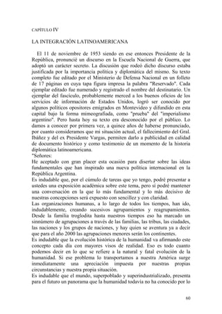 60
CAPÍTULO IV
LA INTEGRACIÓN LATINOAMERICANA
El 11 de noviembre de 1953 siendo en ese entonces Presidente de la
República, pronuncié un discurso en la Escuela Nacional de Guerra, que
adoptó un carácter secreto. La discusión que rodeó dicho discurso estaba
justificada por la importancia política y diplomática del mismo. Su texto
completo fue editado por el Ministerio de Defensa Nacional en un folleto
de 17 páginas en cuya tapa figura impresa la palabra "Reservado". Cada
ejemplar editado fue numerado y registrado el nombre del destinatario. Un
ejemplar del fascículo, probablemente merced a los buenos oficios de los
servicios de información de Estados Unidos, logró ser conocido por
algunos políticos opositores emigrados en Montevideo y difundido en esta
capital bajo la forma mimeografiada, como "prueba" del "imperialismo
argentino". Pero hasta hoy su texto era desconocido por el público. Lo
damos a conocer por primera vez, a quince años de haberse pronunciado,
por cuanto consideramos que mi situación actual, el fallecimiento del Gral.
Ibáñez y del ex Presidente Vargas, permiten darlo a publicidad en calidad
de documento histórico y como testimonio de un momento de la historia
diplomática latinoamericana.
"Señores:
He aceptado con gran placer esta ocasión para disertar sobre las ideas
fundamentales que han inspirado una nueva política internacional en la
República Argentina.
Es indudable que, por el cúmulo de tareas que yo tengo, podré presentar a
ustedes una exposición académica sobre este tema, pero sí podré mantener
una conversación en la que lo más fundamental y lo más decisivo de
nuestras concepciones será expuesto con sencillez y con claridad.
Las organizaciones humanas, a lo largo de todos los tiempos, han ido,
indudablemente, creando sucesivos agrupamientos y reagrupamientos.
Desde la familia troglodita hasta nuestros tiempos eso ha marcado un
sinnúmero de agrupaciones a través de las familias, las tribus, las ciudades,
las naciones y los grupos de naciones, y hay quien se aventura ya a decir
que para el año 2000 las agrupaciones menores serán los continentes.
Es indudable que la evolución histórica de la humanidad va afirmando este
concepto cada día con mayores visos de realidad. Eso es todo cuanto
podemos decir en lo que se refiere a la natural y fatal evolución de la
humanidad. Si ese problema lo transportamos a nuestra América surge
inmediatamente una apreciación impuesta por nuestras propias
circunstancias y nuestra propia situación.
Es indudable que el mundo, superpoblado y superindustrializado, presenta
para el futuro un panorama que la humanidad todavía no ha conocido por lo
 
