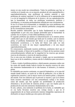 61
menos en una escala tan extraordinaria. Todos los problemas que hoy se
ventilan en el mundo son, en su mayoría, producto de esta superpoblación y
superindustrialización, sean problemas de carácter material o sean
problemas de carácter espiritual. Es tal la influencia de la superproducción
y es de tal magnitud la influencia de la técnica y de esa superproducción,
que la humanidad, en todos sus problemas económicos, políticos y
sociológicos, se encuentra profundamente influida por esas circunstancias.
Si ése es el futuro de la humanidad, es indudable que estos problemas irán
progresando y produciendo nuevos y más difíciles problemas emergentes
de las circunstancias enunciadas.
Resulta también indiscutible que la lucha fundamental en un mundo
superpoblado es por una cosa siempre primordial para la humanidad: la
comida. Ese es el peor y el más difícil problema a resolver.
El segundo problema que plantea la industrialización es la materia prima:
valdría decir que en esté mundo que lucha por la comida y por la materia
prima, el problema fundamental del futuro es un problema de base y
fundamento económicos, y la lucha del futuro será cada vez más
económica, en razón de una mayor superpoblación y de una mayor
superindustrialización.
En consecuencia, analizando nuestros problemas, podríamos decir que el
futuro del mundo, el futuro de los pueblos y el futuro de las naciones estará
extraordinariamente influido por la magnitud de las reservas que posean:
reservas de alimentos y reservas de materias primas.
Eso es una cosa tan evidente, tan natural y simple, que no necesitaríamos
hacer uso ni de la estadística y menos aún de la dialéctica para convencer a
nadie.
Y ahora, viendo el problema práctica y objetivamente, pensamos cuáles son
las zonas del mundo donde todavía existen las mayores reservas de estos
dos elementos fundamentales de la vida humana: el alimento y la materia
prima.
Es indudable que nuestro continente, en especial Sudamérica, es la zona del
mundo donde todavía, en razón de su falta de población y de su falta de
explotación extractiva, está la mayor reserva de materia prima y alimentos
del mundo. Esto nos indicaría que el porvenir es nuestro y que en la futura
lucha nosotros marchamos con una extraordinaria ventaja a las demás
zonas del mundo, que han agotado sus posibilidades de producción
alimenticia y de provisión de materias primas o que son ineptas para la
producción de estos dos elementos fundamentales de la vida.
Si esto, señores, crea realmente el problema de la lucha, es indudable que
en esa lucha llevamos nosotros una ventaja inicial, y que en el
aseguramiento de un futuro promisorio tenemos halagüeñas esperanzas de
disfrutarlo en mayor medida que otros países del mundo.
 