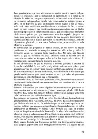 62
Pero precisamente en estas circunstancias radica nuestro mayor peligro,
porque es indudable que la humanidad ha demostrado -a lo largo de la
historia de todos los tiempos— que cuando se ha carecido de alimentos o
de elementos indispensables para la vida, como serían las materias primas y
otros, se ha dispuesto de ellos quitándolos por las buenas o por las malas,
vale decir, con habilidosas combinaciones o mediante la fuerza, quiere
decir, en buen romance, que nosotros estamos amenazados a que un día los
países superpoblados y superindustrializados, que no disponen de alimentos
ni de materia prima, pero que tienen un extraordinario poder, jueguen ese
poder para despojarnos de los elementos de que nosotros disponemos en
demasía con relación a nuestra población y a nuestras necesidades. Ahí está
el problema planteado en sus bases fundamentales, pero también las más
objetivas y realistas.
Si subsistiesen los pequeños y débiles países, en un futuro no lejano
podríamos ser territorio de conquista como han sido miles y miles de
territorios desde los fenicios hasta nuestros días. No sería una historia
nueva la que se escribiría en estas latitudes; sería la historia que ha
campeado en todos los tiempos, sobre todos los lugares de la tierra, de
manera que ni siquiera llamaría mucho la atención.
Es esa circunstancia la que ha inducido a nuestro gobierno a encarar de
frente la posibilidad de una unión real y efectiva de nuestros países, para
encarar una vida en común y para planear, también, una defensa en común.
Si esas circunstancias no son suficientes, o ese hecho no es un factor que
gravite decisivamente para nuestra unión, no creo que exista ninguna otra
circunstancia importante para que la realicemos.
Si cuanto he dicho no fuese real, o no fuese cierto, la unión de esta zona del
mundo no tendría razón de ser, como no fuera una cuestión más o menos
abstracta o idealista.
Señores: es indudable que desde el primer momento nosotros pensamos en
esto; analizamos las circunstancias y observamos que, desde 1810 hasta
nuestros días, nunca han faltado distintos intentos para agrupar esta zona
del Continente en una unión de distintos tipos.
Los primeros surgieron en Chile, ya en los días iniciales de las revoluciones
emancipadoras de la Argentina, de Chile, del Perú. Todos ellos fracasaron
por distintas circunstancias. Es indudable que, de realizarse aquello en ese
tiempo, hubiese sido una cosa extraordinaria. Desgraciadamente, no todos
entendieron el problema, y cuando Chile propuso eso aquí en Buenos
Aires, en los primeros días de la Revolución de Mayo Mariano Moreno fue
el que se opuso a toda unión con Chile. Es decir, que estaba en el gobierno
mismo, y en la gente prominente del gobierno, la idea de hacer fracasar esa
unión, fracasó por culpa de la Junta de Buenos Aires.
Hubo varios después que fracasaron también por diversas circunstancias.
Pasó después el problema a ser propugnado desde Perú, y la acción de San
 