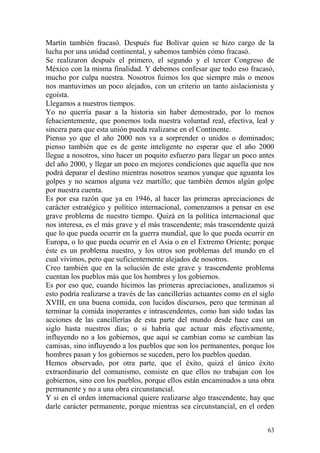 63
Martín también fracasó. Después fue Bolívar quien se hizo cargo de la
lucha por una unidad continental, y sabemos también cómo fracasó.
Se realizaron después el primero, el segundo y el tercer Congreso de
México con la misma finalidad. Y debemos confesar que todo eso fracasó,
mucho por culpa nuestra. Nosotros fuimos los que siempre más o menos
nos mantuvimos un poco alejados, con un criterio un tanto aislacionista y
egoísta.
Llegamos a nuestros tiempos.
Yo no querría pasar a la historia sin haber demostrado, por lo menos
fehacientemente, que ponemos toda nuestra voluntad real, efectiva, leal y
sincera para que esta unión pueda realizarse en el Continente.
Pienso yo que el año 2000 nos va a sorprender o unidos o dominados;
pienso también que es de gente inteligente no esperar que el año 2000
llegue a nosotros, sino hacer un poquito esfuerzo para llegar un poco antes
del año 2000, y llegar un poco en mejores condiciones que aquella que nos
podrá deparar el destino mientras nosotros seamos yunque que aguanta los
golpes y no seamos alguna vez martillo; que también demos algún golpe
por nuestra cuenta.
Es por esa razón que ya en 1946, al hacer las primeras apreciaciones de
carácter estratégico y político internacional, comenzamos a pensar en ese
grave problema de nuestro tiempo. Quizá en la política internacional que
nos interesa, es el más grave y el más trascendente; más trascendente quizá
que lo que pueda ocurrir en la guerra mundial, que lo que pueda ocurrir en
Europa, o lo que pueda ocurrir en el Asia o en el Extremo Oriente; porque
éste es un problema nuestro, y los otros son problemas del mundo en el
cual vivimos, pero que suficientemente alejados de nosotros.
Creo también que en la solución de este grave y trascendente problema
cuentan los pueblos más que los hombres y los gobiernos.
Es por eso que, cuando hicimos las primeras apreciaciones, analizamos si
esto podría realizarse a través de las cancillerías actuantes como en el siglo
XVIII, en una buena comida, con lucidos discursos, pero que terminan al
terminar la comida inoperantes e intrascendentes, como han sido todas las
acciones de las cancillerías de esta parte del mundo desde hace casi un
siglo hasta nuestros días; o si habría que actuar más efectivamente,
influyendo no a los gobiernos, que aquí se cambian como se cambian las
camisas, sino influyendo a los pueblos que son los permanentes, porque los
hombres pasan y los gobiernos se suceden, pero los pueblos quedan.
Hemos observado, por otra parte, que el éxito, quizá el único éxito
extraordinario del comunismo, consiste en que ellos no trabajan con los
gobiernos, sino con los pueblos, porque ellos están encaminados a una obra
permanente y no a una obra circunstancial.
Y si en el orden internacional quiere realizarse algo trascendente, hay que
darle carácter permanente, porque mientras sea circunstancial, en el orden
 