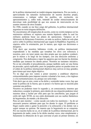 64
de la política internacional no tendrá ninguna importancia. Por esa razón, y
aprovechando las naturales inclinaciones de nuestra doctrina propia,
comenzamos a trabajar sobre los pueblos, sin excitación, sin
apresuramientos y, sobre todo, tratando de cuidar minuciosamente de
desvirtuar toda posibilidad de que nos acusen de intervención en los
asuntos internos de otros Estados.
En 1946, cuando yo me hice cargo del gobierno, la política internacional
argentina no tenía ninguna definición.
No encontramos allí ningún plan de acción, como no existía tampoco en los
ministerios militares ni siquiera una remota hipótesis sobre la cual los
militares pudieran basar sus planes de operaciones. Tampoco en el
Ministerio de Relaciones Exteriores, en todo su archivo, había un solo plan
activo sobre la política internacional que seguía la República Argentina, ni
siquiera sobre la orientación, por lo menos, que regía sus decisiones o
designios.
Vale decir que nosotros habíamos vivido, en política internacional,
respondiendo a las medidas que tomaban los otros con referencia a
nosotros, pero sin tener jamás una idea propia que nos pudiese conducir,
por lo menos a lo largo de los tiempos, con una dirección uniforme y
congruente. Nos dedicamos a tapar los agujeros que nos hacían las distintas
medidas que tomasen los demás países. Nosotros no teníamos iniciativa.
No es tan criticable el procedimiento, porque también suele ser una forma
de proceder, quizá explicable, pues los pequeños países no pueden tener en
el orden de la política internacional objetivos muy activos ni muy grandes;
pero tienen que tener algún objetivo.
Yo no digo que nos vamos a poner nosotros a establecer objetivos
extracontinentales para imponer nuestra voluntad a los rusos, a los ingleses
o a los norteamericanos; no, porque eso sería torpe.
Vale decir que en esto, como se ha dicho y sostenido tantas veces, hay que
tener la política de la fuerza, que se posee o la fuerza que se necesita para
sustentar una política.
Nosotros no podemos tener lo segundo y, en consecuencia, tenemos que
reducirnos a aceptar lo primero, pero dentro de esa situación podemos tener
nuestras ideas y luchar por ellas para que las cancillerías, que juegan al
estilo del siglo XVIII, no nos estén dominando con sus sueños fantásticos
de hegemonías, de mando y de dirección.
Para ser país monitor —como sucede con todos los monitores— ha de ser
necesario ponerse adelante para que los demás lo sigan. El problema es
llegar cuanto antes a ganar la posición o la colocación y los demás van a
seguir aunque no quieran. De manera que la hegemonía no se conquista.
Por eso nuestra lucha no es, en el orden de la política internacional, por la
hegemonía de nadie, como lo he dicho muchas veces, sino simplemente y
llanamente la obtención de lo que conviene al país en primer término; en
 