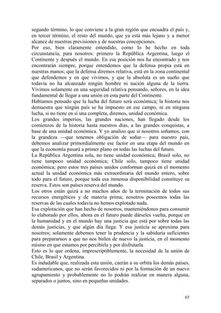 65
segundo término, lo que conviene a la gran región que encuadra el país y,
en tercer término, el resto del mundo, que ya está más lejano y a menor
alcance de nuestras previsiones y de nuestras concepciones.
Por eso, bien claramente entendido, como lo he hecho en toda
circunstancia, para nosotros: primero la República Argentina, luego el
Continente y después el mundo. En esa posición nos ha encontrado y nos
encontrarán siempre, porque entendemos que la defensa propia está en
nuestras manos; que la defensa diremos relativa, está en la zona continental
que defendemos y en que vivimos, y que la absoluta es un sueño que
todavía no ha alcanzado ningún hombre ni nación alguna de la tierra.
Vivimos solamente en una seguridad relativa pensando, señores, en la idea
fundamental de llegar a una unión en esta parte del Continente.
Habíamos pensado que la lucha del futuro será económica; la historia nos
demuestra que ningún país se ha impuesto en ese campo, ni en ninguna
lucha, si no tiene en sí una completa, diremos, unidad económica.
Los grandes imperios, las grandes naciones, han llegado desde los
comienzos de la historia hasta nuestros días, a las grandes conquistas, a
base de una unidad económica. Y yo analizo que si nosotros soñamos, con
la grandeza —que tenemos obligación de soñar— para nuestro país,
debemos analizar primordialmente ese factor en una etapa del mundo en
que la economía pasará a primer plano en todas las luchas del futuro.
La República Argentina sola, no tiene unidad económica; Brasil solo, no
tiene tampoco unidad económica; Chile solo, tampoco tiene unidad
económica; pero estos tres países unidos conforman quizá en el momento
actual la unidad económica más extraordinaria del mundo entero, sobre
todo para el futuro, porque toda esa inmensa disponibilidad constituye su
reserva. Estos son países reserva del mundo.
Los otros están quizá a no muchos años de la terminación de todos sus
recursos energéticos y de materia prima; nosotros poseemos todas las
reservas de las cuales todavía no hemos explotado nada.
Esa explotación que han hecho de nosotros, manteniéndonos para consumir
lo elaborado por ellos, ahora en el futuro puede dárseles vuelta, porque en
la humanidad y en el mundo hay una justicia que está por sobre todas las
demás justicias, y que algún día llega. Y esa justicia se aproxima para
nosotros; solamente debemos tener la prudencia y la sabiduría suficientes
para prepararnos a que no nos birlen de nuevo la justicia, en el momento
mismo en que estamos por percibirla y por disfrutarla.
Esto es lo que ordena, imprescriptiblemente, la necesidad de la unión de
Chile, Brasil y Argentina.
Es indudable que, realizada esta unión, caerán a su orbita los demás países,
sudamericanos, que no serán favorecidos ni por la formación de un nuevo
agrupamiento y probablemente no lo podrán realizar en manera alguna,
separados o juntos, sino en pequeñas unidades.
 