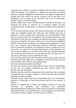 66
Apreciado esto, señores, yo empecé a trabajar sobre los pueblos. Tampoco
olvidé de trabajar a los gobiernos, y durante los siete años del primer
gobierno, mientras trabajábamos activamente en los pueblos, preparando la
opinión para bien recibir esta acción, conversé con los que iban a ser
presidentes, por lo menos, en los dos países que más nos interesaban:
Getulio Vargas y el General Ibáñez.
Getulio Vargas estuvo total y absolutamente de acuerdo en esta idea, y en
realizarla tan pronto él estuviera en el gobierno. Ibáñez me hizo
exactamente igual manifestación, y contrajo el compromiso de proceder lo
mismo.
Yo no me hacía ilusiones porque ellos hubieron prometido esto, para dar el
hecho por cumplido porque bien sabía que eran hombres que iban al
gobierno y no iban a poder hacer lo quisieran, sino lo que pudieran. Sabía
bien que un gran sector de esos pueblos se iba a oponer tenazmente a una
realización de este tipo, por cuestiones de intereses personales y negocios,
más que por ninguna otra causa. ¡Cómo no se van a oponer los ganaderos
chilenos a que nosotros exportemos sin medida ganado argentino! ¡Y cómo
no se van a oponer a que solucionemos todos los problemas fronterizos
para la internación de ganado, los acopiadores chilenos, cuando una vaca o
un novillo, a un metro de la frontera chilena hacia el lado argentino, vale
diez mil pesos chilenos, y a un metro hacia Chile de la frontera argentina,
vale veinte mil pesos chilenos! Ese que gana los diez mil pesos no va a
estar de acuerdo nunca con una unidad de este tipo.
Cito este caso grosero para que los señores intuyan toda la gama inmensa
de intereses de todo orden que se desgranan en cada una de las cosas que
come el pobre "roto" chileno y que producen ellos.
Ese mismo fenómeno sucede con el Brasil.
Por esta razón nunca me hice demasiadas ilusiones sobre las posibilidades
de ello; por eso seguimos trabajando por estas uniones, porque ellas
deberán venir por los pueblos.
Nosotros tenemos muy triste experiencia de las uniones que han venido por
los gobiernos; por lo menos, ninguna en ciento cincuenta años ha podido
cristalizar en alguna realidad.
Probemos el otro camino que nunca se ha probado para ver si, desde abajo,
podemos ir influyendo en forma determinante para que esas uniones se
realicen.
Señores: sé también que el Brasil, por ejemplo, tropieza con una gran
dificultad: en Itamaraty, que constituye una institución
supergubernamental. Itamaraty ha soñado, desde la época de su Emperador
hasta nuestros días, con una política que se ha prolongado a través de todos
los hombres que han ocupado ese difícil cargo en el Brasil.
 