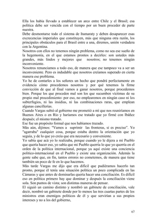 67
Ella los había llevado a establecer un arco entre Chile y el Brasil; esa
política debe ser vencida con el tiempo por un buen proceder de parte
nuestra.
Debe desmontarse todo el sistema de Itamaraty y deben desaparecer esas
excrecencias imperiales que constituyen, más que ninguna otra razón, los
principales obstáculos para el Brasil entre a una, diremos, unión verdadera
con la Argentina.
Nosotros con ellos no tenemos ningún problema, como no sea ese sueño de
la hegemonía, en el que estamos prontos a decirles: son ustedes más
grandes, más lindos y mejores que nosotros; no tenemos ningún
inconveniente.
Nosotros renunciamos a todo eso, de manera que ese tampoco va a ser un
inconveniente. Pero es indudable que nosotros creíamos superado en cierta
manera ese problema.
Yo he de contarles a los señores un hecho que pondrá perfectamente en
evidencia cómo procedemos nosotros y por qué tenemos la firme
convicción de que al final vamos a ganar nosotros, porque procedemos
bien. Porque los que proceden mal son los que sucumben víctimas de su
propio mal procedimiento: por eso, no emplearemos en ningún caso ni los
subterfugios, ni las insidias, ni las combinaciones raras, que emplean
algunas cancillerías.
Cuando Vargas subió al gobierno me prometió a mí que nos reuniríamos en
Buenos Aires o en Río y haríamos ese tratado que yo firmé con Ibáñez
después; el mismo tratado.
Ese fue un propósito formal que nos habíamos trazado.
Más aún, dijimos: "Vamos a suprimir las fronteras, si es preciso‖. Yo
"agarraba" cualquier cosa, porque estaba dentro la orientación que yo
seguía, y de lo que yo creía que era necesario y conveniente.
Yo sabía que acá yo lo realizaba, porque cuando yo le dijera a mi Pueblo
que quería hacer eso, yo sabía que mi Pueblo querría lo que yo querría en el
orden de la política internacional, porque ya aquí existe una conciencia
político-internacional en el Pueblo y existe una organización. Además la
gente sabe que, en fin, tantos errores no cometemos, de manera que tiene
también un poco de fe en lo que hacemos.
Más tarde Vargas me dijo que era difícil que pudiéramos hacerlo tan
pronto, porque él tenía una situación política un poco complicada en las
Cámaras y que antes de dominarlas quería hacer una conciliación. Es difícil
eso en política primero hay que dominar y después la conciliación viene
sola. Son puntos de vista; son distintas maneras de pensar.
El siguió un camino distinto y nombró un gabinete de conciliación, vale
decir, nombró un gabinete donde por lo menos las tres cuartas partes de los
ministros eran enemigos políticos de él y que servirían a sus propios
intereses y no a los del gobierno,
 