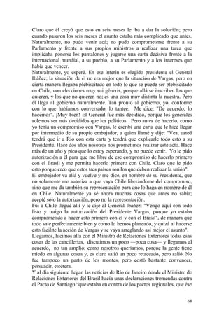 68
Claro que él creyó que esto en seis meses le iba a dar la solución; pero
cuando pasaron los seis meses el asunto estaba más complicado que antes.
Naturalmente, no pudo venir acá; no pudo comprometerse frente a su
Parlamento y frente a sus propios ministros a realizar una tarea que
implicaba ponerse los pantalones y jugarse una carta decisiva frente a la
internacional mundial, a su pueblo, a su Parlamento y a los intereses que
había que vencer.
Naturalmente, yo esperé. En ese ínterin es elegido presidente el General
Ibáñez; la situación de él no era mejor que la situación de Vargas, pero en
cierta manera llegaba plebiscitado en todo lo que se puede ser plebiscitado
en Chile, con elecciones muy sui géneris, porque allá se inscriben los que
quieren, y los que no quieren no; es una cosa muy distinta la nuestra. Pero
él llega al gobierno naturalmente. Tan pronto al gobierno, yo, conforme
con lo que habíamos conversado, lo tanteé. Me dice: "De acuerdo; lo
hacemos". ¡Muy bien! El General fue más decidido, porque los generales
solemos ser más decididos que los políticos. Pero antes de hacerlo, como
yo tenía un compromiso con Vargas, le escribí una carta que le hice llegar
por intermedio de su propio embajador, a quien llamé y dije: "Vea, usted
tendrá que ir a Río con esta carta y tendrá que explicarle todo esto a su
Presidente. Hace dos años nosotros nos prometimos realizar este acto. Hace
más de un año y pico que lo estoy esperando, y no puede venir. Yo le pido
autorización a él para que me libre de ese compromiso de hacerlo primero
con el Brasil y me permita hacerlo primero con Chile. Claro que le pido
esto porque creo que estos tres países son los que deben realizar la unión".
El embajador va allá y vuelve y me dice, en nombre de su Presidente, que
no solamente me autoriza a que vaya Chile liberándome del compromiso,
sino que me da también su representación para que lo haga en nombre de él
en Chile. Naturalmente ya sé ahora muchas cosas que antes no sabía;
acepté sólo la autorización, pero no la representación.
Fui a Chile llegué allí y le dije al General Ibáñez: "Vengo aquí con todo
listo y traigo la autorización del Presidente Vargas, porque yo estaba
comprometido a hacer esto primero con él y con el Brasil", de manera que
todo sale perfectamente bien y como lo hemos planeado, y quizá al hacerse
esto facilite la acción de Vargas y se vaya arreglando así mejor el asunto".
Llegamos, hicimos allá con el Ministro de Relaciones Exteriores todas esas
cosas de las cancillerías, discutimos un poco —poca cosa— y llegamos al
acuerdo, no tan amplio; como nosotros queríamos, porque la gente tiene
miedo en algunas cosas y, es claro salió un poco retaceado, pero salió. No
fue tampoco un parto de los montes, pero costó bastante convencer,
persuadir, etcétera.
Y al día siguiente llegan las noticias de Río de Janeiro donde el Ministro de
Relaciones Exteriores del Brasil hacía unas declaraciones tremendas contra
el Pacto de Santiago ―que estaba en contra de los pactos regionales, que ése
 