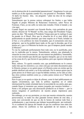 69
era la destrucción de la unanimidad panamericana". Imagínense la cara que
tendría yo al día siguiente cuando fui y me presenté al Presidente Ibáñez.
Al darle los buenos días, me preguntó: "¿Qué me dice de los amigos
brasileños?".
Naturalmente que la prensa carioca sobrepasó los límites a que había
llegado el propio Ministro de Relaciones Exteriores, señor Neves de
Fontoura. Claro, yo me callé; no tenía más remedio. Firmé el tratado y me
vine aquí.
Cuando llegué me encontré con Gerardo Rocha, viejo periodista de gran
talento, director de "O Mundo" en Río, muy amigo del Presidente Vargas,
quien me dijo: "Me manda el Presidente Vargas para que le explique lo que
ha pasado en el Brasil. Dice que la situación de él es muy difícil; que
políticamente no puede dominar; que tiene sequías en el Norte, heladas en
el Sur; y a los políticos los tiene levantados; que el comunismo está muy
peligroso; que no ha podido hacer nada; en fin, que lo disculpe, que él no
piensa así y que si el Ministro ha hecho eso, que él tampoco puede mandar
al Ministro".
Yo me he explicado perfectamente bien todo esto; no lo justificaba, pero
me lo explicaba por lo menos. Naturalmente, señores, que planteada la
situación en estas circunstancias, de una manera tan plañidera y lamentable,
no tuve más remedio que decirle que siguiera tranquilo, que yo no me meto
en las cosas de él y que hiciera lo que pudiese, pero que siguiera trabajando
por esto.
Bien, señores. Yo quería contarles esto, que probablemente no lo conoce
nadie más que los ministros y yo; claro está que son todos documentos para
la Historia, porque yo no quiero pasar a la Historia como un cretino que ha
podido idealizar esta unión y no la ha realizado. Por lo menos quiero que la
gente piense en el futuro que sí aquí ha habido cretinos, no he sido yo sólo;
hay otros cretinos también como yo, y todos juntos iremos en el "baile del
cretinismo".
Pero lo que yo no quería es dejar de afirmar, como lo haré públicamente en
alguna circunstancia, que toda la política argentina en el orden
internacional ha estado orientada hacia la necesidad de esa unión, para que,
cuando llegue el momento que seamos juzgados por nuestros hombres —
frente a los peligros que esta disociación producirá en el futuro—, por lo
menos tengamos el justificativo de nuestra propia impotencia para
realizarla.
Sin embargo, yo no soy pesimista; yo creo que nuestra orientación, nuestra
perseverancia, va todos los días ganando terreno dentro de esta idea, y
estoy casi convencido de que un día lo hemos de realizar todo bien y
acabadamente, y que tenemos que trabajar incansablemente por realizarlo.
Ya se acabaron las épocas del mundo en que los conflictos eran entre dos
países. Ahora los conflictos se han agrandado de tal manera y han
 