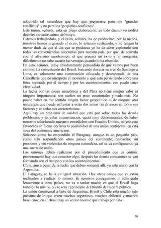 70
adquirido tal naturaleza que hay que prepararse para los "grandes
conflictos" y no para los "pequeños conflictos".
Esta unión, señores, está en plena elaboración; es todo cuanto yo podría
decirles a ustedes como definitivo.
Estamos trabajándola, y el éxito, señores, ha de producirse; por lo menos,
nosotros hemos preparado el éxito, lo estamos realizando, y no tengan la
menor duda de que el día que se produzca yo he de saber explotarlo con
todas las conveniencias necesarias para nuestro país, por que, de acuerdo
con el aforismo napoleónico, el que prepara un éxito y lo conquista,
difícilmente no sabe sacarle las ventajas cuando lo ha obtenido.
En esto, señores, estoy absolutamente persuadido de que vamos por buen
camino. La contestación del Brasil, buscando desviar su arco de Santiago a
Lima, es solamente una contestación ofuscada y desesperada de una
Cancillería que no interpreta el momento y que está persistiendo sobre una
línea superada por el tiempo y por los acontecimientos; eso puede tener
efectividad.
La lucha por las zonas amazónica y del Plata no tiene ningún valor ni
ninguna importancia; son sueños un poco ecuatoriales y nada más. No
puede haber en ese sentido ningún factor geopolítico ni de ninguna otra
naturaleza que pueda enfrentar a estas dos zonas tan diversas en todos sus
factores y en todas sus características.
Aquí hay un problema de unidad que está por sobre todos los demás
problemas, y en estas circunstancias, quizá muy determinantes, de haber
nosotros solucionado nuestros entredichos con Estados Unidos, tal vez esto
favorezca en forma decisiva la posibilidad de una unión continental en esta
zona del continente americano.
Señores: como ha respondido el Paraguay, aunque es un pequeño país;
como irán respondiendo otros países del continente, despacito, sin
presiones y sin violencias de ninguna naturaleza, así se va configurando ya
una suerte de unión.
Las uniones deben realizarse por el procedimiento que es común:
primeramente hay que conectar algo; después las demás conexiones se van
formando con el tiempo y con los acontecimientos.
Chile, aun a pesar de la lucha que deben sostener allí, ya está unido con la
Argentina.
El Paraguay se halla en igual situación. Hay otros países que ya están
inclinados a realizar lo mismo. Si nosotros conseguimos ir adhiriendo
lentamente a otros países, no va a tardar mucho en que el Brasil haga
también lo mismo, y ése será el principio del triunfo de nuestra política.
La unión continental a base de Argentina, Brasil y Chile está mucho más
próxima de lo que creen muchos argentinos, muchos chilenos y muchos
brasileños; en el Brasil hay un sector enorme que trabaja por esto.
 