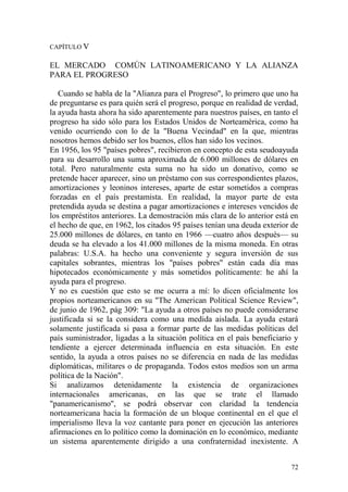 72
CAPÍTULO V
EL MERCADO COMÚN LATINOAMERICANO Y LA ALIANZA
PARA EL PROGRESO
Cuando se habla de la "Alianza para el Progreso", lo primero que uno ha
de preguntarse es para quién será el progreso, porque en realidad de verdad,
la ayuda hasta ahora ha sido aparentemente para nuestros países, en tanto el
progreso ha sido sólo para los Estados Unidos de Norteamérica, como ha
venido ocurriendo con lo de la "Buena Vecindad" en la que, mientras
nosotros hemos debido ser los buenos, ellos han sido los vecinos.
En 1956, los 95 "países pobres", recibieron en concepto de esta seudoayuda
para su desarrollo una suma aproximada de 6.000 millones de dólares en
total. Pero naturalmente esta suma no ha sido un donativo, como se
pretende hacer aparecer, sino un préstamo con sus correspondientes plazos,
amortizaciones y leoninos intereses, aparte de estar sometidos a compras
forzadas en el país prestamista. En realidad, la mayor parte de esta
pretendida ayuda se destina a pagar amortizaciones e intereses vencidos de
los empréstitos anteriores. La demostración más clara de lo anterior está en
el hecho de que, en 1962, los citados 95 países tenían una deuda exterior de
25.000 millones de dólares, en tanto en 1966 —cuatro años después— su
deuda se ha elevado a los 41.000 millones de la misma moneda. En otras
palabras: U.S.A. ha hecho una conveniente y segura inversión de sus
capitales sobrantes, mientras los "países pobres" están cada día mas
hipotecados económicamente y más sometidos políticamente: he ahí la
ayuda para el progreso.
Y no es cuestión que esto se me ocurra a mí: lo dicen oficialmente los
propios norteamericanos en su "The American Political Science Review",
de junio de 1962, pág 309: "La ayuda a otros países no puede considerarse
justificada si se la considera como una medida aislada. La ayuda estará
solamente justificada si pasa a formar parte de las medidas políticas del
país suministrador, ligadas a la situación política en el país beneficiario y
tendiente a ejercer determinada influencia en esta situación. En este
sentido, la ayuda a otros países no se diferencia en nada de las medidas
diplomáticas, militares o de propaganda. Todos estos medios son un arma
política de la Nación".
Si analizamos detenidamente la existencia de organizaciones
internacionales americanas, en las que se trate el llamado
"panamericanismo'', se podrá observar con claridad la tendencia
norteamericana hacia la formación de un bloque continental en el que el
imperialismo lleva la voz cantante para poner en ejecución las anteriores
afirmaciones en lo político como la dominación en lo económico, mediante
un sistema aparentemente dirigido a una confraternidad inexistente. A
 