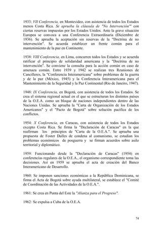 74
1933: VII Conferencia, en Montevideo, con asistencia de todos los Estados
menos Costa Rica. Se aprueba la cláusula de "No Intervención'" con
ciertas reservas impuestas por los Estados Unidos. Ante la grave situación
Europea se convoca a una Conferencia Extraordinaria (Diciembre de
1936). Se aprueba la aceptación sin reservas de la "Doctrina de no
intervención". Se acuerda establecer un frente común para el
mantenimiento de la paz en Continente.
1938: VIII Conferencia, en Lima, concurren todos los Estados y se acuerda
ratificar el principio de solidaridad americana y la "Doctrina de no
intervención". Se conviene la consulta para la acción común en caso de
amenaza común. Entre 1939 y 1942 se realizan tres Reuniones de
Cancilleres, la "Conferencia Interamericana" sobre problemas de la guerra
y de la paz (México, 1945) y la Conferencia Interamericana para el
Mantenimiento de la Seguridad y la Paz Continental (Río de Janeiro, 1947).
1948: IX Conferencia, en Bogotá, con asistencia de todos los Estados. Se
crea el sistema regional actual en el que se estructuran los distintos países
de la O.E.A. como un bloque de naciones independientes dentro de las
Naciones Unidas. Se aprueba la "Carta de Organización de los Estados
Americanos" y el "Pacto de Bogotá" sobre solución pacífica de los
conflictos.
1954: X Conferencia, en Caracas, con asistencia de todos los Estados
excepto Costa Rica. Se firma la "Declaración de Caracas" en la que
reafirman los principios de "Carta de la O.E.A.". Se aprueba una
propuesta de Foster Dulles de condena al comunismo, se estudian los
problemas económicos de posguerra y se firman acuerdos sobre asilo
territorial y diplomático.
1959: Funcionando desde la "Declaración de Caracas" (1954) en
conferencias regulares de la O.E.A., el organismo correspondiente toma las
decisiones. Así en 1959 se aprueba el acta de creación del Banco
Interamericano de Desarrollo.
1960: Se imponen sanciones económicas a la República Dominicana, se
firma el Acta de Bogotá sobre ayuda multilateral, se establece el "Comité
de Coordinación de las Actividades de la O.E.A.".
1961: Se crea en Punta del Este la "Alianza para el Progreso".
1962: Se expulsa a Cuba de la O.E.A.
 