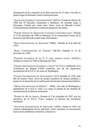76
desaparición de los aranceles en el plazo previsto de 12 años. Con ello se
piensa llegar al Mercado Común Latinoamericano.
"Asociación Económica Centroamericana" (AECA). Creada en febrero de
1960 por El Salvador, Guatemala y Honduras. Se extiende luego a
Nicaragua. Tratado por veinte años. Fines: crear un Mercado Común
Centroamericano mediante la reducción progresiva de tarifas.
"Tratado General de Integración Económica Centroamericana", firmado
el 13 de diciembre de 1960 en Managua. Es la consecuencia lógica de la
existencia del Mercado común antes mencionado.
"Banco Interamericano de Desarrollo" (BID), fundado el 8 de abril de
1959.
"Banco Centroamericano de Fomento" (BCAF), fundado el 13 de
diciembre de 1960.
"Comisión Económica de las N. U. para América Latina" (CEPAL),
fundada en marzo de 1948 en Santiago de Chile.
"Consejo Interamericano Económico y Social" (C.I.E.S.), establecido en la
Conferencia de Bogotá (1949) constituye uno de los organismos
permanentes de la O.E.A. Se reúne en Washington.
"Consejo Interamericano de Jurisconsultos" (CU), fundado en 1939, sede
Río de Janeiro. Fines: servir de cuerpo consultivo en asuntos jurídicos y
promover el desarrollo de la codificación del derecho internacional público.
"Oficina Interamericana de Defensa", (OID), con sede en Washington y
dependiente de la O.E.A., tiene a su cargo el estudio de las medidas de
coordinación de la defensa continental.
"Tratado de Río de Janeiro, firmado el 2 de setiembre de 1947, por los
miembros de la O.E.A. Fines: asegurar la defensa del hemisferio
occidental.
"Asociación Interamericana de Educación" (AIDE), creada en 1962 con
carácter independiente de los gobiernos. Fines: fomentar el conocimiento
mutuo de los problemas culturales y educativos.
 