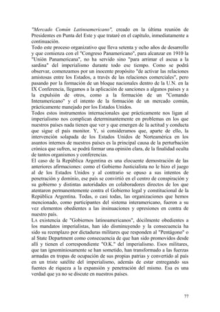 77
"Mercado Común Latinoamericano", creado en la última reunión de
Presidentes en Punta del Este y que trataré en el capítulo, inmediatamente a
continuación.
Todo este proceso organizativo que lleva setenta y ocho años de desarrollo
y que comienza con el "Congreso Panamericano", para alcanzar en 1910 la
"Unión Panamericana", no ha servido sino "para arrimar el ascua a la
sardina" del imperialismo durante todo ese tiempo. Como se podrá
observar, comenzamos por un inocente propósito "de activar las relaciones
amistosas entre los Estados, a través de las relaciones comerciales", pero
pasando por la formación de un bloque nacionales dentro de la U.N. en la
IX Conferencia, llegamos a la aplicación de sanciones a algunos países y a
la expulsión de otros, como a la formación de un "Comando
Interamericano" y el intento de la formación de un mercado común,
prácticamente manejado por los Estados Unidos.
Todos estos instrumentos internacionales que prácticamente nos ligan al
imperialismo nos complican determinantemente en problemas en los que
nuestros países nada tienen que ver y que emergen de la actitud y conducta
que sigue el país monitor. Y, si consideramos que, aparte de ello, la
intervención solapada de los Estados Unidos de Norteamérica en los
asuntos internos de nuestros países es la principal causa de la perturbación
crónica que sufren, se podrá formar una opinión clara, de la finalidad oculta
de tantos organismos y conferencias.
El caso de la República Argentina es una elocuente demostración de las
anteriores afirmaciones: como el Gobierno Justicialista no le hizo el juego
al de los Estados Unidos y al contrario se opuso a sus intentos de
penetración y dominio, ese país se convirtió en el centro de conspiración y
su gobierno y distintas autoridades en colaboradores directos de los que
atentaron permanentemente contra el Gobierno legal y constitucional de la
República Argentina. Todas, o casi todas, las organizaciones que hemos
mencionado, como participantes del sistema interamericano, fueron a su
vez elementos obedientes a las insinuaciones y opresiones en contra de
nuestro país.
LA existencia de "Gobiernos latinoamericanos", dócilmente obedientes a
los mandatos imperialistas, han ido disminuyendo y la consecuencia ha
sido su reemplazo por dictaduras militares que responden al "Pentágono" o
al State Department como consecuencia de que han sido promovidos desde
allí y tienen el correspondiente "O.K." del imperialismo. Esos militares,
que tan ignominiosamente se han sometido, han transformado a las fuerzas
armadas en tropas de ocupación de sus propias patrias y convertido al país
en un triste satélite del imperialismo, además de estar entregando sus
fuentes de riqueza a la expansión y penetración del mismo. Esa es una
verdad que ya no se discute en nuestros países.
 