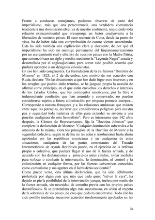 78
Frente a conductas semejantes, podemos observar de parte del
imperialismo, más que una perseverancia, una verdadera contumacia
tendiente a una dominación efectiva de nuestro continente, impidiendo toda
relación extracontinental que presuponga un factor coadyuvante a la
liberación de nuestros países. El caso reciente de Cuba, desde su punto de
vista, ha de haber sido una comprobación de cuanto vienen sosteniendo.
Esta ha sido también una explicación clara y elocuente, de por qué el
imperialismo ha sido un enemigo permanente del hispanoamericanismo
por un acercamiento real y efectivo de nuestros países con la Madre Patria,
que comenzó hace un siglo y medio, mediante la "Leyenda Negra" creada y
desarrollada por el anglosajonismo, para cortar todo posible acuerdo que
pudiera oponerse a sus designios colonialistas.
En eso han sido congruentes. La formulación de la ya famosa "Doctrina de
Monroe" en 1823, el 2 de diciembre, con motivo de sus acuerdos con
Rusia, declara: "En las discusiones a que han dado lugar esos intereses y en
los arreglos que podrán darle término, se ha juzgado propia la ocasión de
afirmar como principio, en el que están envueltos los derechos e intereses
de los Estados Unidos, que los continentes americanos, por la libre e
independiente condición que han asumido y conservado, no pueden
considerarse sujetos a futura colonización por ninguna potencia europea...
Corresponde a nuestra franqueza y a las relaciones amistosas que existen
entre aquellas potencias, declarar que consideramos peligrosa para nuestra
paz y seguridad toda tentativa de ellas para extender su sistema a una
porción cualquiera de este hemisferio". Pero es interesante que 142 años
después, la Cámara de Representantes, fija la "Doctrina Johnson" que
completa la declaración de Monroe: "Cualquier dominación subversiva o la
amenaza de la misma, viola los principios de la Doctrina de Monroe y la
seguridad colectiva, según se define en las actas y resoluciones hasta ahora
aprobadas por las repúblicas americanas y en cualquiera de estas
situaciones, cualquiera de las partes contratantes del Tratado
Interamericano de Ayuda Recíproca puede, en el ejercicio de la defensa
propia o colectiva, que pudiera llegar al uso de la fuerza armada, y de
acuerdo con las declaraciones y principios antes citados, tomar medidas
para sofocar o combatir la intervención, la dominación, el control y la
colonización en cualquier forma, por las fuerzas subversivas conocidas
como comunismo y sus agentes en el hemisferio occidental."
Como puede verse, esta última declaración, que ha sido débilmente
protestada por algún país que más que nada quiso ''salvar la cara", ha
dejado en pie la posibilidad de la intervención yanqui, incluso por medio de
la fuerza armada, sin necesidad de consulta previa con los propios países
damnificados. Si se pretendiera algo más monstruoso, en orden al respeto
de la soberanía de los países, no creo que pudiera encontrarse. Todo ello ha
sido posible mediante sucesivos acuerdos insidiosamente aprobados en las
 