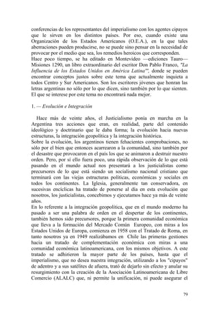 79
conferencias de los representantes del imperialismo con los agentes cipayos
que le sirven en los distintos países. Por eso, cuando existe una
Organización de los Estados Americanos (O.E.A.), en la que tales
aberraciones pueden producirse, no se puede sino pensar en la necesidad de
provocar por el medio que sea, los remedios heroicos que corresponden.
Hace poco tiempo, se ha editado en Montevideo —ediciones Tauro—
Misiones 1290, un libro extraordinario del escritor Don Pablo Franco, "La
Influencia de los Estados Unidos en América Latina''', donde se pueden
encontrar conceptos justos sobre este tema que actualmente inquieta a
todos Centro y Sur Americanos. Son los escritores jóvenes que honran las
letras argentinas no sólo por lo que dicen, sino también por lo que sienten.
El que se interese por este tema no encontrará nada mejor.
1. — Evolución e Integración
Hace más de veinte años, el Justicialismo ponía en marcha en la
Argentina tres acciones que eran, en realidad, parte del contenido
ideológico y doctrinario que le daba forma; la evolución hacia nuevas
estructuras, la integración geopolítica y la integración histórica.
Sobre la evolución, los argentinos tienen fehacientes comprobaciones, no
sólo por el bien que entonces acarrearon a la comunidad, sino también por
el desastre que provocaron en el país los que se animaron a destruir nuestro
orden. Pero, por sí ello fuera poco, una rápida observación de lo que está
pasando en el mundo actual nos presentará a los justicialistas como
precursores de lo que está siendo un socialismo nacional cristiano que
terminará con las viejas estructuras políticas, económicas y sociales en
todos los continentes. La Iglesia, generalmente tan conservadora, en
sucesivas encíclicas ha tratado de ponerse al día en esta evolución que
nosotros, los justicialistas, concebimos y ejecutamos hace ya más de veinte
años.
En lo referente a la integración geopolítica, que en el mundo moderno ha
pasado a ser una palabra de orden en el despertar de los continentes,
también hemos sido precursores, porque la primera comunidad económica
que lleva a la formación del Mercado Común Europeo, con miras a los
Estados Unidos de Europa, comienza en 1958 con el Tratado de Roma, en
tanto nosotros ya en 1949 realizábamos en Chile las primeras gestiones
hacia un tratado de complementación económica con miras a una
comunidad económica latinoamericana, con los mismos objetivos. A este
tratado se adhirieron la mayor parte de los países, hasta que el
imperialismo, que no desea nuestra integración, utilizando a los "cipayos"
de adentro y a sus satélites de afuera, trató de dejarlo sin efecto y anular su
resurgimiento con la creación de la Asociación Latinoamericana de Libre
Comercio (ALALC) que, ni permite la unificación, ni puede asegurar el
 
