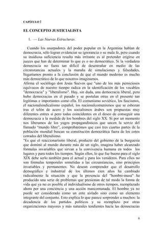 8
CAPÍTULO I
EL CONCEPTO JUSTICIALISTA
1. — Las Nuevas Estructuras.
Cuando los usurpadores del poder popular en la Argentina hablan de
democracia, sólo logran evidenciar su ignorancia o su mala fe, pero cuando
su insidiosa suficiencia resulta más irritante es al pretender erigirse en
jueces que han de determinar lo que es o no democrático. Si la verdadera
democracia no fuera tan difícil de desentrañar en medio de las
circunstancias actuales y la maraña de simulaciones y falsedades,
llegaríamos pronto a la conclusión de que el mundo moderno es mucho
más democrático de lo que nosotros imaginamos.
Afirma el sociólogo don Jesús Suevos que "uno de los más perniciosos
equívocos de nuestro tiempo radica en la identificación de los vocablos
"democracia" y "liberalismo". Hay, sin duda, una democracia liberal, pero
hubo democracias en el pasado y se postulan otras en el presente tan
legítimas e importantes como ella. El comunismo soviético, los fascismos,
el nacionalsindicalismo español, los nacionalcomunismos que se esbozan
tras el telón de acero y los socialismos árabes son propuestas muy
diferentes entres sí pero todas coincidentes en el deseo de conseguir una
democracia a la medida de los hombres del siglo XX. Si por un momento
nos liberamos de los yugos propagandísticos que uncen la serviz del
llamado ―mundo libre‖, comprobaremos que casi tres cuartas partes de la
población mundial buscan su constitución democrática fuera de los cotos
cerrados del liberalismo.
"Es que el reaccionarísmo liberal, producto del gobierno de la burguesía
que dominó al mundo durante más de un siglo, imagina haber alcanzado
fórmulas invariables que sirvan a la convivencia humana en todos los
lugares y para todos los tiempos. Según ellos, lo que fue bueno para el siglo
XIX debe serlo también para el actual y para los venideros. Para ellos no
son fórmulas temporales sometidas a las circunstancias, sino principios
invariables y permanentes. No desean comprender que el desarrollo
demográfico e industrial de los últimos cien años ha cambiado
radicalmente la situación y que la presencia del "hombre-masa" ha
producido una serie de problemas que presionan de tal modo la forma de
vida que ya no es posible el individualismo de otros tiempos, reemplazado
ahora por una conciencia y una acción mancomunada. El hombre ya no
puede ser considerado como un ente aislado sino como un elemento
integrante del conjunto. Esto explica lo que parece sorprender a muchos: la
decadencia de los partidos políticos y su reemplazo por otras
organizaciones mayores y más naturales tendientes hacía las democracias
 