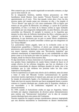 80
libre comercio que, en un mundo organizado en mercados comunes, es algo
que no tiene razón de ser.
En la integración histórica, también fuimos precursores: en 1946
lanzábamos desde Buenos Aires nuestra "Tercera Posición", que cayó
aparentemente en el vacío. Pero, han pasado veinte años y hoy, las dos
terceras partes del mundo pujan por colocarse en ella, y ha surgido el
"Tercer Mundo" que agita ya a los cinco continentes. Ello es lógico, por
tratarse de una guerra de liberación; sin embargo, y a pesar de la presión
imperialista, al Este o al Oeste de la famosa cortina se sigue luchando
activamente por una integración indispensable, no para liberarse, sino para
consolidar esa liberación. El ejemplo lo tenemos en la Argentina que
durante los diez años de Gobierno Justicialista fue libre y soberana, pero la
coalición de la sinarquía internacional con los "cipayos" vernáculos
aplastaron, lo que demuestra que un país se puede liberar aisladamente,
pero esa liberación no se podrá consolidar a menos que nos integremos en
ese ''Tercer Mundo".
Los justicialistas hemos pagado, tanto en la evolución como en las
integraciones geopolítica e histórica, el precio que siempre pagan los
precursores, pero nuestra ideología y nuestra doctrina están en pie, cada día
con mayor vigencia, mientras surge una "Revolución Argentina" que
cabestrea mansamente al imperialismo que se está combatiendo en todas
partes como se lo ha hecho por todos los pueblos y a lo largo de todos los
tiempos, desde los fenicios hasta nuestros días.
Si algo doctrinario se busca mencionar en el peronismo todo nace en estas
tres grandes líneas inspiradoras de cuanto hemos tratado de hacer en el
campo efectivo de las reformas integrales, que hoy no obedecen a las
premisas trasnochadas de algunos ideólogos pasados de moda, sino a las
realidades que la vida moderna nos presenta todos los días como
imperativos insoslayables.
Como la experiencia es la parte más efectiva de la sabiduría, antes de entrar
a tratar el tema del Mercado Común Latinoamericano he querido
mencionar nuestra experiencia al respecto que, para que sea más elocuente,
he tratado de presentarla ligada a los fenómenos que le son colaterales.
Nada más lejos de nuestra intención que hacer propaganda barata a nuestro
sistema ni a nuestra ideología que, creados para la Argentina, obedecen a
sus necesidades y a las condiciones originales de su vida y
desenvolvimiento.
En 1950, cuando el Justicialismo estaba en auge en Argentina, fuimos
invitados por algunos simpatizantes de diversos países latinoamericanos
para realizar una "Internacional Justicialista" con la idea de extender
nuestra ideología hacia otros países del Continente.
Nuestra respuesta fue negativa porque consideramos entonces inapropiado
que una doctrina nacionalista se transformara en ideario internacional.
 