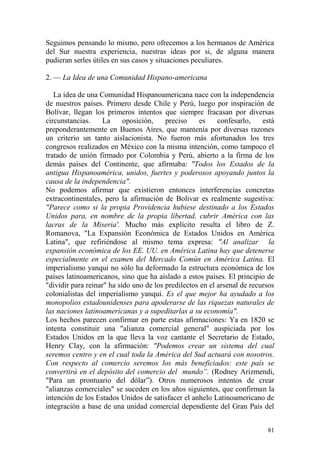 81
Seguimos pensando lo mismo, pero ofrecemos a los hermanos de América
del Sur nuestra experiencia, nuestras ideas por si, de alguna manera
pudieran serles útiles en sus casos y situaciones peculiares.
2. — La Idea de una Comunidad Hispano-americana
La idea de una Comunidad Hispanoamericana nace con la independencia
de nuestros países. Primero desde Chile y Perú, luego por inspiración de
Bolívar, llegan los primeros intentos que siempre fracasan por diversas
circunstancias. La oposición, preciso es confesarlo, está
preponderantemente en Buenos Aires, que mantenía por diversas razones
un criterio un tanto aislacionista. No fueron más afortunados los tres
congresos realizados en México con la misma intención, como tampoco el
tratado de unión firmado por Colombia y Perú, abierto a la firma de los
demás países del Continente, que afirmaba: "Todos los Estados de la
antigua Hispanoamérica, unidos, fuertes y poderosos apoyando juntos la
causa de la independencia".
No podemos afirmar que existieron entonces interferencias concretas
extracontinentales, pero la afirmación de Bolivar es realmente sugestiva:
"Parece como si la propia Providencia hubiese destinado a los Estados
Unidos para, en nombre de la propia libertad, cubrir América con las
lacras de la Miseria'. Mucho más explícito resulta el libro de Z.
Romanova, "La Expansión Económica de Estados Unidos en América
Latina", que refiriéndose al mismo tema expresa: "Al analizar la
expansión económica de los EE. UU. en América Latina hay que detenerse
especialmente en el examen del Mercado Común en América Latina. El
imperialismo yanqui no sólo ha deformado la estructura económica de los
países latinoamericanos, sino que ha aislado a estos países. El principio de
"dividir para reinar" ha sido uno de los predilectos en el arsenal de recursos
colonialistas del imperialismo yanqui. Es el que mejor ha ayudado a los
monopolios estadounidenses para apoderarse de las riquezas naturales de
las naciones latinoamericanas y a supeditarlas a su economía".
Los hechos parecen confirmar en parte estas afirmaciones: Ya en 1820 se
intenta constituir una "alianza comercial general" auspiciada por los
Estados Unidos en la que lleva la voz cantante el Secretario de Estado,
Henry Clay, con la afirmación: "Podemos crear un sistema del cual
seremos centro y en el cual toda la América del Sud actuará con nosotros.
Con respecto al comercio seremos los más beneficiados: este país se
convertirá en el depósito del comercio del mundo”. (Rodney Arizmendi,
"Para un prontuario del dólar‖). Otros numerosos intentos de crear
"alianzas comerciales" se suceden en los años siguientes, que confirman la
intención de los Estados Unidos de satisfacer el anhelo Latinoamericano de
integración a base de una unidad comercial dependiente del Gran País del
 