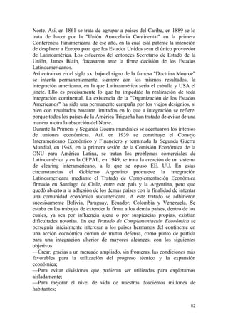 82
Norte. Así, en 1861 se trata de agrupar a países del Caribe, en 1889 se lo
trata de hacer por la "Unión Arancelaria Continental" en la primera
Conferencia Panamericana de ese año, en la cual está patente la intención
de desplazar a Europa para que los Estados Unidos sean el único proveedor
de Latinoamérica. Los esfuerzos del entonces Secretario de Estado de la
Unión, James Blain, fracasaron ante la firme decisión de los Estados
Latinoamericanos.
Así entramos en el siglo xx, bajo el signo de la famosa "Doctrina Monroe"
se intenta permanentemente, siempre con los mismos resultados, la
integración americana, en la que Latinoamérica sería el caballo y USA el
jinete. Ello es precisamente lo que ha impedido la realización de toda
integración continental. La existencia de la "Organización de los Estados
Americanos" ha sido una permanente campaña por los viejos designios, si
bien con resultados bastante limitados en lo que a integración se refiere,
porque todos los países de la América Trigueña han tratado de evitar de una
manera u otra la absorción del Norte.
Durante la Primera y Segunda Guerra mundiales se acentuaron los intentos
de uniones económicas. Así, en 1939 se constituye el Consejo
Interamericano Económico y Financiero y terminada la Segunda Guerra
Mundial, en 1948, en la primera sesión de la Comisión Económica de la
ONU para América Latina, se tratan los problemas comerciales de
Latinoamérica y en la CEPAL, en 1949, se trata la creación de un sistema
de clearing interamericano, a lo que se opuso EE. UU. En estas
circunstancias el Gobierno Argentino promueve la integración
Latinoamericana mediante el Tratado de Complementación Económica
firmado en Santiago de Chile, entre este país y la Argentina, pero que
quedó abierto a la adhesión de los demás países con la finalidad de intentar
una comunidad económica sudamericana. A este tratado se adhirieron
sucesivamente Bolivia, Paraguay, Ecuador, Colombia y Venezuela. Se
estaba en los trabajos de extender la firma a los demás países, dentro de los
cuales, ya sea por influencia ajena o por suspicacias propias, existían
dificultades notorias. En ese Tratado de Complementación Económica se
perseguía inicialmente interesar a los países hermanos del continente en
una acción económica común de mutua defensa, como punto de partida
para una integración ulterior de mayores alcances, con los siguientes
objetivos:
—Crear, gracias a un mercado ampliado, sin fronteras, las condiciones más
favorables para la utilización del progreso técnico y la expansión
económica;
—Para evitar divisiones que pudieran ser utilizadas para explotarnos
aisladamente;
—Para mejorar el nivel de vida de nuestros doscientos millones de
habitantes;
 