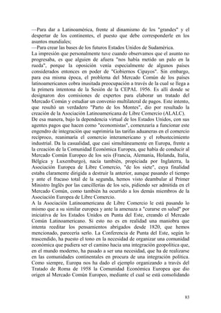 83
—Para dar a Latinoamérica, frente al dinamismo de los "grandes" y el
despertar de los continentes, el puesto que debe corresponderle en los
asuntos mundiales;
—Para crear las bases de los futuros Estados Unidos de Sudamérica.
La impresión que personalmente tuve cuando observamos que el asunto no
progresaba, es que alguien de afuera "nos había metido un palo en la
rueda", porque la oposición venía especialmente de algunos países
considerados entonces en poder de "Gobiernos Cipayos". Sin embargo,
para esa misma época, el problema del Mercado Común de los países
latinoamericanos cobra inusitada preocupación a través de la cual se llega a
la primera intentona de la Sesión de la CEPAL 1956. Es allí donde se
designaron dos comisiones de expertos para elaborar un tratado del
Mercado Común y estudiar un convenio multilateral de pagos. Este intento,
que resultó un verdadero "Parto de los Montes", dio por resultado la
creación de la Asociación Latinoamericana de Libre Comercio (ALALC).
De esa manera, bajo la dependencia virtual de los Estados Unidos, con sus
agentes pagos que hacen como "economistas", comenzaría a funcionar este
engendro de integración que suprimiría las tarifas aduaneras en el comercio
recíproco, reanimaría el comercio interamericano y el robustecimiento
industrial. Da la casualidad, que casi simultáneamente en Europa, frente a
la creación de la Comunidad Económica Europea, que había de conducir al
Mercado Común Europeo de los seis (Francia, Alemania, Holanda, Italia,
Bélgica y Luxemburgo), nacía también, propiciada por Inglaterra, la
Asociación Europea de Libre Comercio, "de los siete", cuya finalidad
estaba claramente dirigida a destruir la anterior, aunque pasando el tiempo
y ante el fracaso total de la segunda, hemos visto deambular al Primer
Ministro Inglés por las cancillerías de los seis, pidiendo ser admitida en el
Mercado Común, como también ha ocurrido a los demás miembros de la
Asociación Europea de Libre Comercio.
A la Asociación Latinoamericana de Libre Comercio le está pasando lo
mismo que a su similar europea y ante la amenaza a "curarse en salud" por
iniciativa de los Estados Unidos en Punta del Este, creando el Mercado
Común Latinoamericano. Si esto no es en realidad una maniobra que
intenta reeditar los pensamientos abrigados desde 1820, que hemos
mencionado, parecería serlo. La Conferencia de Punta del Este, según lo
trascendido, ha puesto el tono en la necesidad de organizar una comunidad
económica que pudiera ser el camino hacia una integración geopolítica que,
en el mundo moderno, ha pasado a ser una necesidad, que ha de realizarse
en las comunidades continentales en procura de una integración política.
Como siempre, Europa nos ha dado el ejemplo organizando a través del
Tratado de Roma de 1958 la Comunidad Económica Europea que dio
origen al Mercado Común Europeo, mediante el cual se está consolidando
 