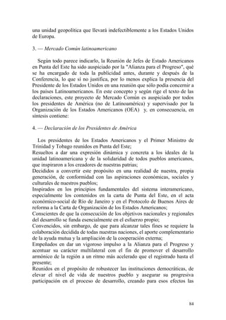 84
una unidad geopolítica que llevará indefectiblemente a los Estados Unidos
de Europa.
3. — Mercado Común latinoamericano
Según todo parece indicarlo, la Reunión de Jefes de Estado Americanos
en Punta del Este ha sido auspiciado por la "Alianza para el Progreso", qué
se ha encargado de toda la publicidad antes, durante y después de la
Conferencia, lo que sí no justifica, por lo menos explica la presencia del
Presidente de los Estados Unidos en una reunión que sólo podía concernir a
los países Latinoamericanos. En este concepto y según rige el texto de las
declaraciones, este proyecto de Mercado Común es auspiciado por todos
los presidentes de América (no de Latinoamérica) y supervisado por la
Organización de los Estados Americanos (OEA) y, en consecuencia, en
síntesis contiene:
4. — Declaración de los Presidentes de América
Los presidentes de los Estados Americanos y el Primer Ministro de
Trinidad y Tobago reunidos en Punta del Este;
Resueltos a dar una expresión dinámica y concreta a los ideales de la
unidad latinoamericana y de la solidaridad de todos pueblos americanos,
que inspiraron a los creadores de nuestras patrias;
Decididos a convertir este propósito en una realidad de nuestra, propia
generación, de conformidad con las aspiraciones económicas, sociales y
culturales de nuestros pueblos;
Inspirados en los principios fundamentales del sistema interamericano,
especialmente los contenidos en la carta de Punta del Este, en el acta
económico-social de Río de Janeiro y en el Protocolo de Buenos Aires de
reforma a la Carta de Organización de los Estados Americanos;
Conscientes de que la consecución de los objetivos nacionales y regionales
del desarrollo se funda esencialmente en el esfuerzo propio;
Convencidos, sin embargo, de que para alcanzar tales fines se requiere la
colaboración decidida de todas nuestras naciones, el aporte complementario
de la ayuda mutua y la ampliación de la cooperación externa;
Empeñados en dar un vigoroso impulso a la Alianza para el Progreso y
acentuar su carácter multilateral con el fin de promover el desarrollo
armónico de la región a un ritmo más acelerado que el registrado hasta el
presente;
Reunidos en el propósito de robustecer las instituciones democráticas, de
elevar el nivel de vida de nuestros pueblo y asegurar su progresiva
participación en el proceso de desarrollo, creando para esos efectos las
 