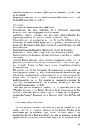 85
condiciones adecuadas, tanto en el plano político, económico y social como
en el sindical;
Dispuestos a mantener una armonía de confraternidad americana en la cual
la igualdad racial debe ser efectiva:
Proclaman:
La América Latina creará un Mercado Común.
Construiremos las bases materiales de la integración económica
latinoamericana mediante proyectos multinacionales.
Aunaremos nuestros esfuerzos para acrecentar, substancialmente, los
ingresos provenientes del comercio exterior de América Latina.
Modernizaremos las condiciones de vida de nuestra población rural,
elevaremos la productividad agropecuaria en general y aumentaremos la
producción de alimentos, tanto para beneficio de América Latina como del
resto del mundo.
Impulsaremos decididamente la educación en función de desarrollo.
Pondremos la ciencia y la tecnología al servicio de nuestros pueblos.
Incrementaremos los programas de mejoramiento de la salud de los pueblos
americanos.
América Latina eliminará gastos militares innecesarios. Todo esto va
precedido por una Declaración del Presidente de los Estados Unidos que,
por su parte, declara su firme apoyo a esa prometedora iniciativa
latinoamericana.
De acuerdo con ello, los Presidentes latinoamericanos acuerdan crear en
forma progresiva a partir de 1970 el Mercado Común Latinoamericano que
deberá estar sustancialmente en funcionamiento en un plazo no mayor de
quince años. El Mercado Común Latinoamericano se basará en el
perfeccionamiento de los dos sistemas de integración existentes: la
Asociación Latinoamericana de Libre Comercio (ALALC) y el Mercado
Común Centroamericano (MCCA).
Todo este proceso responderá también a lo ya preestablecido en las
"Medidas Comunes a los Países Miembros de la Organización de los
Estados Americanos (OEA)", para lo que la "Alianza para el Progreso"
otorgará las "ayudas" de acuerdo con lo dispuesto en la "Carta de Punta del
Este".
5. — La Simulación y la Realidad
En otras palabras, un nuevo sofá cama en el que se dormirá mal y se
sentará peor. Si la verdadera intención de los Estados Unidos es la
manifestada por su Presidente, que "declara su firme apoyo a esa
prometedora iniciativa latinoamericana", ¿por qué no comienza ya con el
apoyo definitivo y efectivo, prescindiendo meterse en un asunto que no le
 