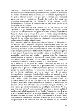 86
concierne? O se hace el Mercado Común Americano, en cuyo caso los
Estados Unidos con todo derecho pueden intervenir, después de ponerse en
las mismas condiciones de sus asociados, o de lo contrario deja tranquilos a
los países latinoamericanos para que, por sí, formen una comunidad
económica que dé nacimiento, después de resolver los numerosos
problemas emergentes de esa integración, a un mercado común
latinoamericano, desligado de compromisos que nada tienen que ver en la
integración que se persigue.
Una de las circunstancias más curiosas que se han sentado en esta
"Reunión" a la que concurriría, según se dijo Estados Unidos para ofrecer
su ayuda, fue el hecho de que muy pocos días antes del viaje del Presidente
Johnson a Punta Este, el Senado de la Unión le cerraba toda posibilidad de
dar u ofrecer una ayuda económica a los países latinoamericanos. Pocos
han sido los que no han sospechado que esta negativa estaba precisamente
en la propia voluntad del señor Johnson.
Una comunidad económica Latinoamericana que tienda a la formación de
un mercado común, tropezará con graves problemas que ha de resolver
para poner de acuerdo a los diversos países, sin lesionar a ninguno de sus
intereses y favorecer a todos económicamente, como ha sucedido en el
mejor ejemplo que tenemos: el Mercado Común Europeo. Por eso es previa
a toda idea de formación de un mercado común, la constitución de una
comunidad económica que estudie y resuelva todas las situaciones
antagónicas que se opongan al bien general, porque, de otra manera, nada
permanente puede obtenerse en este orden de ideas. La comunidad
económica es el medio, el mercado común es su consecuencia.
Si la intención de los jefes de Estados Americanos ha sido sólo la
formación de un mercado común, con lo que se ha hecho, sólo demuestran
el poco alcance que se ha tenido al plantearlo, por que los tiempos que
corren van mucho más lejos que una simple combinación mercantil que,
por las formas empleadas, será en la mayor parte de los casos,
intrascendente e inoperante. Cuando obedeciendo a los imperativos de la
evolución de la humanidad despiertan los continentes vemos a Europa,
Asia, África, unirse firmemente, nosotros los latinoamericanos, no
podemos contemplar sin dolor el espectáculo de Punta del Este, donde
dieciocho presidentes hispanoamericanos se reúnen de la mano del de los
Estados Unidos para establecer una Asociación ambigua y limitada, sin
otro alcance que obtener una ayuda que les obligará a someterse. Por eso,
este "Mercado Común" Latinoamericano", nace con su cordón umbilical
que lo somete a la Organización de los Estados Americanos, a sus diversas
y sospechosas convenciones a la ayuda para el progreso y por ende a los
Estados Unidos de Norteamérica. Todas estas esperanzas de ayuda parece
convertirles en mendicantes incapaces de labrar su propio destino, sin la
independencia ni la soberanía, que son los atributos de la verdadera
 