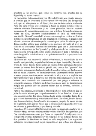 87
grandeza de los pueblos que, como los hombres, son grandes por su
dignidad y no por su riqueza.
La Comunidad Latinoamericana y su Mercado Común sólo podrán alcanzar
el destino que les concierne si son capaces de constituir una integración
real, que no sólo piense en el futuro, sino que también anhele realizarlo.
Para ello será preciso que comience a hacer su propia historia como lo
soñaron nuestros libertadores y no como pretenden hacerlo nuestros
mercaderes. El materialismo cartaginés que se infiere de todo lo actuado en
Punta del Este, descubre elocuentemente el sello de mediocridad
inocultable. Si una Comunidad Latinoamericana aspira a realizar su destino
histórico no puede terminar en una integración económica, es preciso que,
además, piense en el mundo que la circunda para evitar divisiones que los
demás pueden utilizar para explotar a sus pueblos; elevando el nivel de
vida de sus doscientos millones de habitantes, para dar a Latinoamérica,
frente al dinamismo de los "grandes" y al despertar de los continentes, el
puesto que le corresponde en los asuntos mundiales y para ir pensando ya
en su integración política futura, si no quieren sucumbir a la prepotencia de
los poderosos.
El año dos mil nos encontrará unidos o dominados, la mayor lucha de este
mundo superpoblado y superindustrializado será por la comida y la materia
prima. El mejor destino futuro estará en manos de los que tengan la mayor
reserva de ambas. Pero la historia prueba que, cuando los "grandes" han
necesitado ambas cosas, las han tomado de donde existían, por las buenas o
por las malas. Nosotros, los latinoamericanos, disponemos de las mayores
reservas porque nuestros países están todavía vírgenes en la explotación,
pero también por eso el futuro se nos presenta más amenazador. Si no nos
unimos para constituir una comunidad que nos ponga a cubierto de
semejante amenaza, el futuro ha de hacernos pagar caro tal desaprensión,
porque los pueblos que no quieren luchar por su libertad, merecen la
esclavitud.
Pero lo más original, si no fuera lo más sospechoso, es la apetencia que los
jefes de estado sienten por la ayuda económica de los Estados Unidos que
solo consiste en las dos únicas formas hasta ahora conocidas, fuera de lo
que se trata de materiales y armamentos militares. En efecto, las dos formas
son: los empréstitos y la radicación de empresas yanquis. La ayuda técnica
no es gratuita, sino que los países que la solicitan deben pagarla a través de
los técnicos y, generalmente, a precio muy elevado.
Cuando en 1946 asumí el Gobierno de mi país, me apresuré a declarar en la
Plaza de Mayo ante una muchedumbre cercana al millón de argentinos, que
"me cortaría una mano, antes que firmar un empréstito". Lo dije para cerrar
toda puerta abierta a la tentación y lo cumplí al pie de la letra: durante mis
dos períodos de Gobierno no firmé un solo empréstito. Los argentinos
trabajando me ofrecieron el mejor empréstito, el que se hace con el propio
 