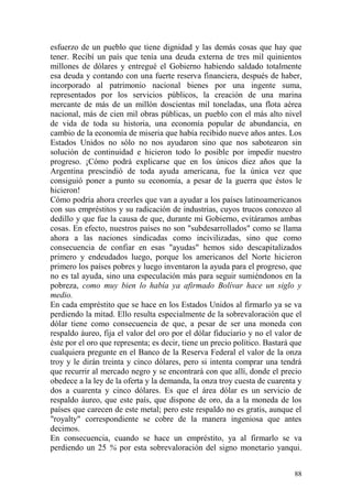 88
esfuerzo de un pueblo que tiene dignidad y las demás cosas que hay que
tener. Recibí un país que tenía una deuda externa de tres mil quinientos
millones de dólares y entregué el Gobierno habiendo saldado totalmente
esa deuda y contando con una fuerte reserva financiera, después de haber,
incorporado al patrimonio nacional bienes por una ingente suma,
representados por los servicios públicos, la creación de una marina
mercante de más de un millón doscientas mil toneladas, una flota aérea
nacional, más de cien mil obras públicas, un pueblo con el más alto nivel
de vida de toda su historia, una economía popular de abundancia, en
cambio de la economía de miseria que había recibido nueve años antes. Los
Estados Unidos no sólo no nos ayudaron sino que nos sabotearon sin
solución de continuidad e hicieron todo lo posible por impedir nuestro
progreso. ¡Cómo podrá explicarse que en los únicos diez años que la
Argentina prescindió de toda ayuda americana, fue la única vez que
consiguió poner a punto su economía, a pesar de la guerra que éstos le
hicieron!
Cómo podría ahora creerles que van a ayudar a los países latinoamericanos
con sus empréstitos y su radicación de industrias, cuyos trucos conozco al
dedillo y que fue la causa de que, durante mi Gobierno, evitáramos ambas
cosas. En efecto, nuestros países no son "subdesarrollados" como se llama
ahora a las naciones sindicadas como incivilizadas, sino que como
consecuencia de confiar en esas "ayudas" hemos sido descapitalizados
primero y endeudados luego, porque los americanos del Norte hicieron
primero los países pobres y luego inventaron la ayuda para el progreso, que
no es tal ayuda, sino una especulación más para seguir sumiéndonos en la
pobreza, como muy bien lo había ya afirmado Bolívar hace un siglo y
medio.
En cada empréstito que se hace en los Estados Unidos al firmarlo ya se va
perdiendo la mitad. Ello resulta especialmente de la sobrevaloración que el
dólar tiene como consecuencia de que, a pesar de ser una moneda con
respaldo áureo, fija el valor del oro por el dólar fiduciario y no el valor de
éste por el oro que representa; es decir, tiene un precio político. Bastará que
cualquiera pregunte en el Banco de la Reserva Federal el valor de la onza
troy y le dirán treinta y cinco dólares, pero si intenta comprar una tendrá
que recurrir al mercado negro y se encontrará con que allí, donde el precio
obedece a la ley de la oferta y la demanda, la onza troy cuesta de cuarenta y
dos a cuarenta y cinco dólares. Es que el área dólar es un servicio de
respaldo áureo, que este país, que dispone de oro, da a la moneda de los
países que carecen de este metal; pero este respaldo no es gratis, aunque el
"royalty" correspondiente se cobre de la manera ingeniosa que antes
decimos.
En consecuencia, cuando se hace un empréstito, ya al firmarlo se va
perdiendo un 25 % por esta sobrevaloración del signo monetario yanqui.
 