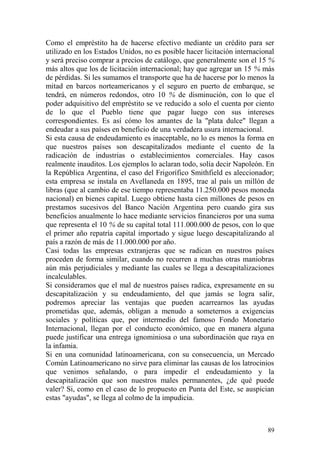 89
Como el empréstito ha de hacerse efectivo mediante un crédito para ser
utilizado en los Estados Unidos, no es posible hacer licitación internacional
y será preciso comprar a precios de catálogo, que generalmente son el 15 %
más altos que los de licitación internacional; hay que agregar un 15 % más
de pérdidas. Si les sumamos el transporte que ha de hacerse por lo menos la
mitad en barcos norteamericanos y el seguro en puerto de embarque, se
tendrá, en números redondos, otro 10 % de disminución, con lo que el
poder adquisitivo del empréstito se ve reducido a solo el cuenta por ciento
de lo que el Pueblo tiene que pagar luego con sus intereses
correspondientes. Es así cómo los amantes de la "plata dulce" llegan a
endeudar a sus países en beneficio de una verdadera usura internacional.
Si esta causa de endeudamiento es inaceptable, no lo es menos la forma en
que nuestros países son descapitalizados mediante el cuento de la
radicación de industrias o establecimientos comerciales. Hay casos
realmente inauditos. Los ejemplos lo aclaran todo, solía decir Napoleón. En
la República Argentina, el caso del Frigorífico Smithfield es aleccionador;
esta empresa se instala en Avellaneda en 1895, trae al país un millón de
libras (que al cambio de ese tiempo representaba 11.250.000 pesos moneda
nacional) en bienes capital. Luego obtiene hasta cien millones de pesos en
prestamos sucesivos del Banco Nación Argentina pero cuando gira sus
beneficios anualmente lo hace mediante servicios financieros por una suma
que representa el 10 % de su capital total 111.000.000 de pesos, con lo que
el primer año repatría capital importado y sigue luego descapitalizando al
país a razón de más de 11.000.000 por año.
Casi todas las empresas extranjeras que se radican en nuestros países
proceden de forma similar, cuando no recurren a muchas otras maniobras
aún más perjudiciales y mediante las cuales se llega a descapitalizaciones
incalculables.
Si consideramos que el mal de nuestros países radica, expresamente en su
descapitalización y su endeudamiento, del que jamás se logra salir,
podremos apreciar las ventajas que pueden acarrearnos las ayudas
prometidas que, además, obligan a menudo a someternos a exigencias
sociales y políticas que, por intermedio del famoso Fondo Monetario
Internacional, llegan por el conducto económico, que en manera alguna
puede justificar una entrega ignominiosa o una subordinación que raya en
la infamia.
Si en una comunidad latinoamericana, con su consecuencia, un Mercado
Común Latinoamericano no sirve para eliminar las causas de los latrocinios
que venimos señalando, o para impedir el endeudamiento y la
descapitalización que son nuestros males permanentes, ¿de qué puede
valer? Si, como en el caso de lo propuesto en Punta del Este, se auspician
estas "ayudas", se llega al colmo de la impudicia.
 